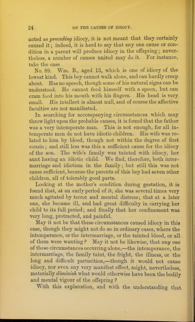 noted as preceding idiocy, it is not meant that they certainly caused it; indeed, it is hard to say that any one cause or con- dition in a parent will produce idiocy in the offspring; never- theless, a number of causes united niay do it. For instance, take the case No. 89. Wm. B., aged 13, which is one of idiocy of the lowest kind. This boy cannot walk alone, and can hardly creep about. Has no speech, though some of his natural signs can be understood. He cannot feed himself with a spoon, but can cram food into his mouth with his fingers. His head is very small. His intellect is almost null, and of course the affective faculties are not manifested. In searching for accompanying circumstances which may throw light upon the probable causes, it is found that the father was a very intemperate man. This is not enough, for all in- temperate men do not have idiotic children. His wife was re- lated to him by blood, though not within the degree of first cousin ; and still less was this a sufficient cause for the idiocy of the son. The wife's family was tainted with idiocy, her aunt having an idiotic child. We find, therefore, both inter- marriage and idiotism in the family; but still this was not cause sufficient, because the parents of this boy had seven other children, all of tolerably good parts. Looking at the mothers condition during gestation, it is found that, at an early period of it, she was several times very much agitated by terror and mental distress; that at a later one, she became ill, and had great difficulty in carrying her child to its full period; and finally that her confinement was very long, protracted, and painful. May it not be that these circumstances caused idiocy in this case, though they might not do so in ordinary cases, where the intemperance, or the intermarriage, or the tainted blood, or all of them were wanting ? May it not be likewise, that any one of these circumstances occurring alone,—the intemperance, the intermarriage, the family taint, the fright, the illness, or the long and difficult parturition,—though it would not cause idiocy, nor even any very manifest effect, might, nevertheless, materially diminish what would otherwise have been the bodily and mental vigour of the offspring ? With this explanation, and with the understanding that