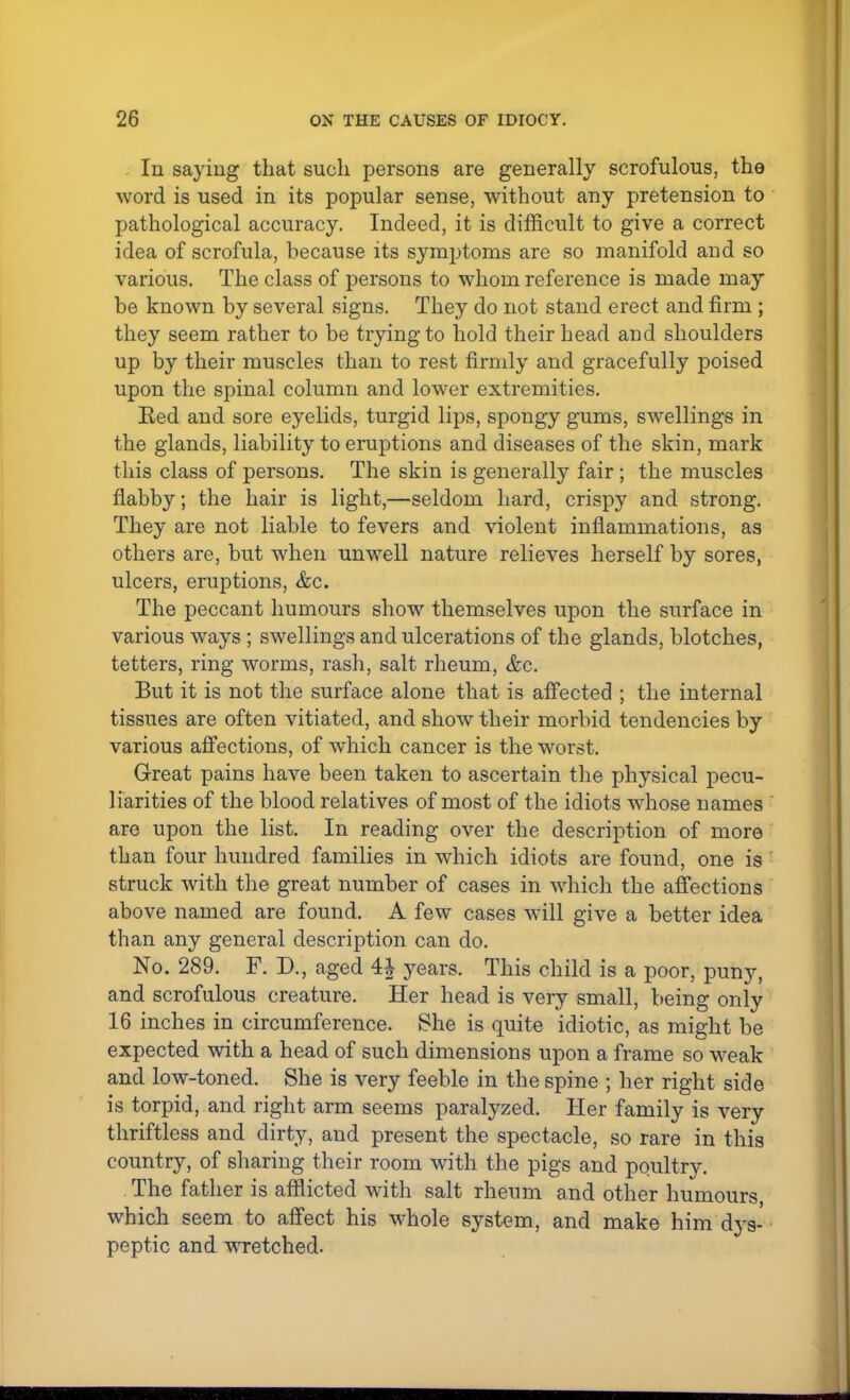 In saying that such persons are generally scrofulous, the word is used in its popular sense, without any pretension to pathological accuracy. Indeed, it is difficult to give a correct idea of scrofula, because its symptoms are so manifold and so various. The class of persons to whom reference is made may be known by several signs. They do not stand erect and firm ; they seem rather to be trying to hold their head and shoulders up by their muscles than to rest firmly and gracefully poised upon the spinal column and lower extremities. Ked and sore eyelids, turgid lips, spongy gums, swellings in the glands, liability to eruptions and diseases of the skin, mark this class of persons. The skin is generally fair; the muscles flabby; the hair is light,—seldom hard, crispy and strong. They are not liable to fevers and violent inflammations, as others are, but when unwell nature relieves herself by sores, ulcers, eruptions, &c. The peccant humours show themselves upon the surface in various ways ; swellings and ulcerations of the glands, blotches, tetters, ring worms, rash, salt rheum, &c. But it is not the surface alone that is affected ; the internal tissues are often vitiated, and show their morbid tendencies by various affections, of which cancer is the worst. Great pains have been taken to ascertain the physical pecu- liarities of the blood relatives of most of the idiots whose names are upon the list. In reading over the description of more than four hundred families in which idiots are found, one is struck with the great number of cases in which the affections above named are found. A few cases will give a better idea than any general description can do. No. 289. F. D., aged years. This child is a poor, puny, and scrofulous creature. Her head is very small, being only 16 inches in circumference. She is quite idiotic, as might be expected with a head of such dimensions upon a frame so weak and low-toned. She is very feeble in the spine ; her right side is torpid, and right arm seems paralyzed. Her family is very thriftless and dirty, and present the spectacle, so rare in this country, of sharing their room with the pigs and poultry. The father is afflicted with salt rheum and other humours, which seem to affect his whole system, and make him dys- peptic and wretched.