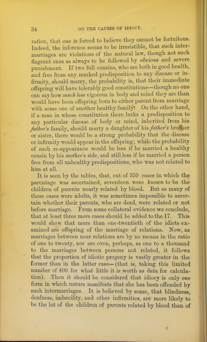 ration, that one is forced to believe they cannot be fortuitous. Indeed, the inference seems to be irresistible, that such inter- marriages are violations of the natural law, though not such flagrant ones as always to be followed by obvious and severe punishment, If two full cousins, who are both in good health, and free from any marked predisposition to any disease or in- firmity, should marry, the probability is, that their immediate offspring will have tolerably good constitutions—though no one can say how much less vigorous in body and mind they are than would have been offspring born to either parent from marriage with some one of another healthy family: On the other hand, if a man in whose constitution there lurks a predisposition to any particular disease of body or mind, inherited from his fathers family, should marry a daughter of his fathers brother or sister, there would be a strong probability that the disease or infirmity would appear in the offspring; while the probability of such re-appearance would be less if he married a healthy cousin by his mother's side, and still less if he married a person free from all unhealthy predispositions, who was not related to him at all. It is seen by the tables, that, out of 359 cases in which the parentage was ascertained, seventeen were known to be the children of parents nearly related by blood. But as many of these cases were adults, it was sometimes impossible to ascer- tain whether their parents, who are dead, were related or not before marriage. From some collateral evidence we conclude, that at least three more cases should be added to the 17. This would show that more than one-twentieth of the idiots ex- amined are offspring of the marriage of relations. Now, as marriages between near relations are by no means in the ratio of one to twenty, nor are even, perhaps, as one to a thousand to the marriages between persons not related, it follows that the proportion of idiotic progeny is vastly greater in the former than in the latter case— (that is, taking this limited number of 400 for what little it is worth as data for calcula- tion). Then it should be considered that idiocy is only one form in which nature manifests that she has been offended by such intermarriages. It is believed by some, that blindness, deafness, imbecility, and other infirmities, are more likely to be the lot of the children of parents related by blood than of