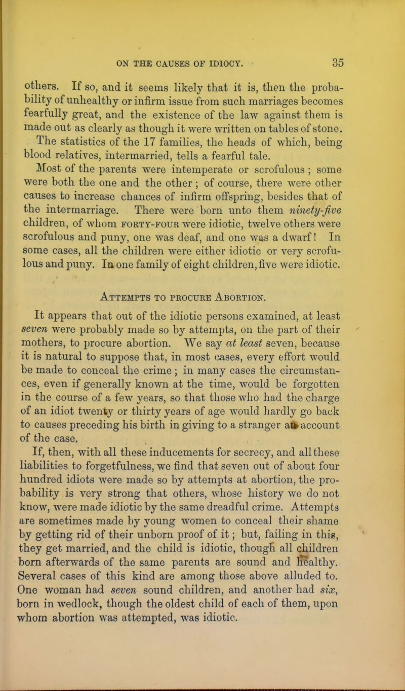 others. If so, and it seems likely that it is, then the proba- bility of unhealthy or infirm issue from such marriages becomes fearfully great, and the existence of the law against them is made out as clearly as though it were written on tables of stone. The statistics of the 17 families, the heads of which, being- blood relatives, intermarried, tells a fearful tale. Most of the parents were intemperate or scrofulous ; some were both the one and the other ; of course, there were other causes to increase chances of infirm offspring, besides that of the intermarriage. There were born unto them ninety-five children, of whom forty-four were idiotic, twelve others were scrofulous and puny, one was deaf, and one was a dwarf! In some cases, all the children were either idiotic or very scrofu- lous and puny. In one family of eight children, five were idiotic. Attempts to procure Abortion. It appears that out of the idiotic persons examined, at least seven were probably made so by attempts, on the part of their mothers, to procure abortion. We say at least seven, because it is natural to suppose that, in most cases, every effort would be made to conceal the crime; in many cases the circumstan- ces, even if generally known at the time, would be forgotten in the course of a few years, so that those who had the charge of an idiot twenty or thirty years of age would hardly go back to causes preceding his birth in giving to a stranger al* account of the case. If, then, with all these inducements for secrecy, and all these liabilities to forgetfulness, we find that seven out of about four hundred idiots were made so by attempts at abortion, the pro- bability is very strong that others, whose history we do not know, were made idiotic by the same dreadful crime. Attempts are sometimes made by young women to conceal their shame by getting rid of their unborn proof of it; but, failing in this, they get married, and the child is idiotic, though all children born afterwards of the same parents are sound and nealthy. Several cases of this kind are among those above alluded to. One woman had seven sound children, and another had six, born in wedlock, though the oldest child of each of them, upon whom abortion was attempted, was idiotic.
