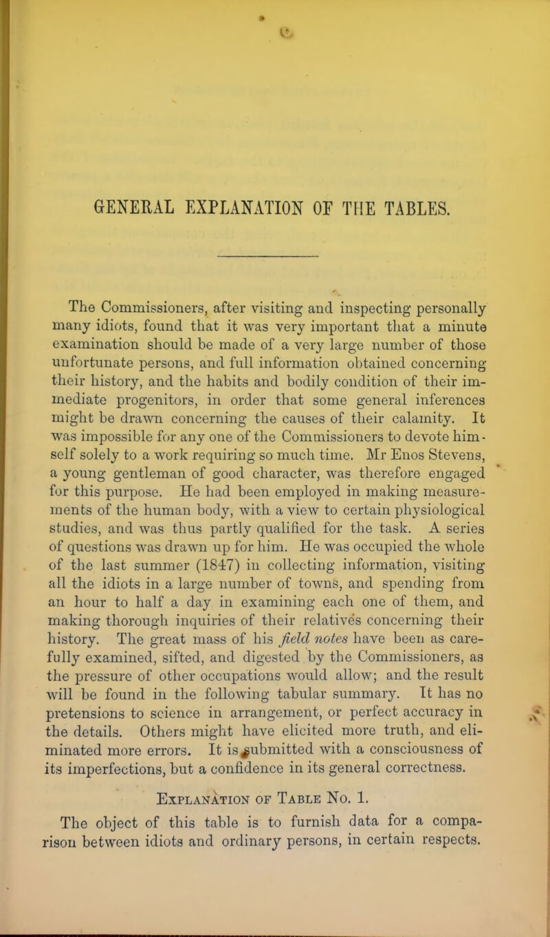 GENERAL EXPLANATION OF THE TABLES. The Commissioners, after visiting and inspecting personally many idiots, found that it was very important that a minute examination should be made of a very large number of those unfortunate persons, and full information obtained concerning their history, and the habits and bodily condition of their im- mediate progenitors, in order that some general inferences might be drawn concerning the causes of their calamity. It was impossible for any one of the Commissioners to devote him- self solely to a work requiring so much time. Mr Enos Stevens, a young gentleman of good character, was therefore engaged for this purpose. He had been employed in making measure- ments of the human body, with a view to certain physiological studies, and was thus partly qualified for the task. A series of questions was drawn up for him. He was occupied the whole of the last summer (1847) in collecting information, visiting all the idiots in a large number of towns, and spending from an hour to half a day in examining each one of them, and making thorough inquiries of their relatives concerning their history. The great mass of his field notes have been as care- fully examined, sifted, and digested by the Commissioners, as the pressure of other occupations would allow; and the result will be found in the following tabular summary. It has no pretensions to science in arrangement, or perfect accuracy in the details. Others might have elicited more truth, and eli- minated more errors. It is submitted with a consciousness of its imperfections, but a confidence in its general correctness. Explanation of Table No. 1. The object of this table is to furnish data for a compa- rison between idiots and ordinary persons, in certain respects.