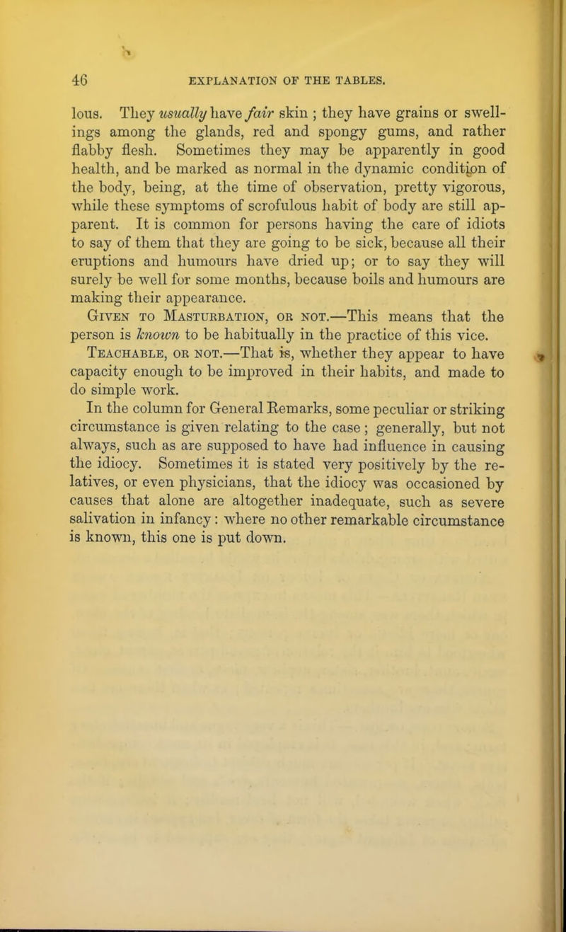 lous. They usually have fair skin ; they have grains or swell- ings among the glands, red and spongy gums, and rather flabby flesh. Sometimes they may be apparently in good health, and be marked as normal in the dynamic condition of the body, being, at the time of observation, pretty vigorous, while these symptoms of scrofulous habit of body are still ap- parent. It is common for persons having the care of idiots to say of them that they are going to be sick, because all their eruptions and humours have dried up; or to say they will surely be well for some months, because boils and humours are making their appearance. Given to Masturbation, or not.—This means that the person is known to be habitually in the practice of this vice. Teachable, or not.—That is, whether they appear to have capacity enough to be improved in their habits, and made to do simple work. In the column for General Remarks, some peculiar or striking circumstance is given relating to the case ; generally, but not always, such as are supposed to have had influence in causing the idiocy. Sometimes it is stated very positively by the re- latives, or even physicians, that the idiocy was occasioned by causes that alone are altogether inadequate, such as severe salivation in infancy: where no other remarkable circumstance is known, this one is put down.