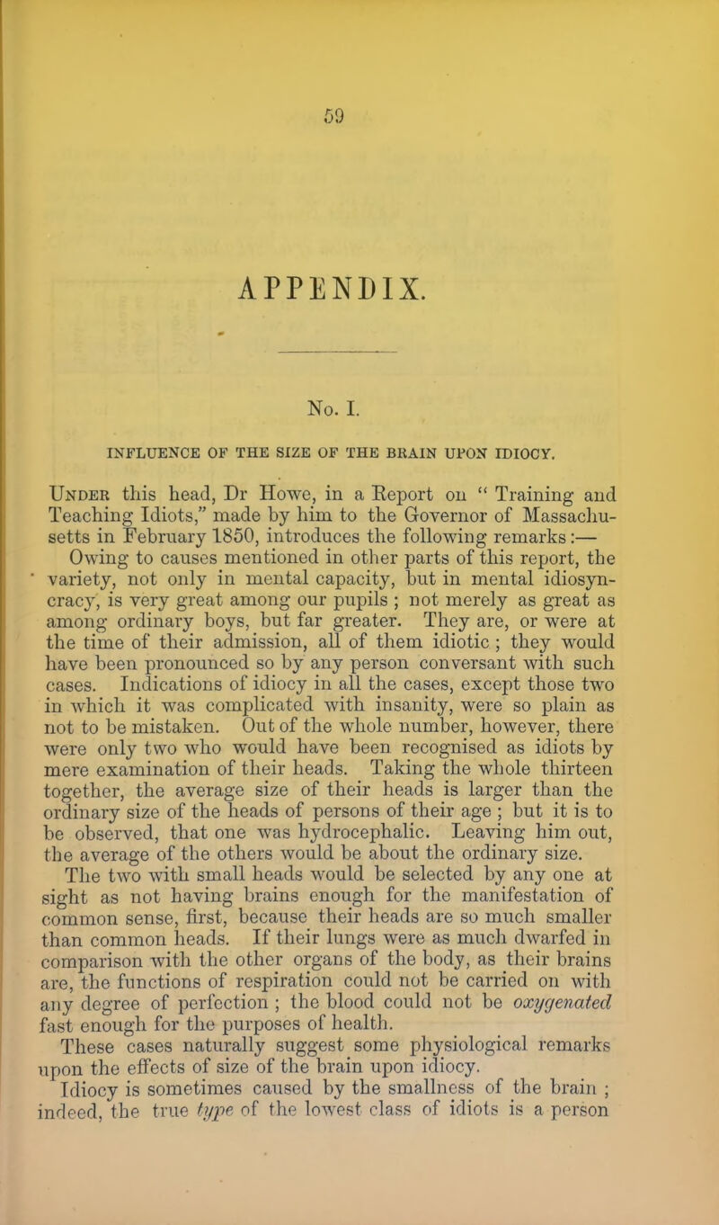 ,09 APPENDIX. No. I. INFLUENCE OF THE SIZE OF THE BRAIN UPON IDIOCY. Under this head, Dr Howe, in a Keport 011  Training and Teaching Idiots, made by him to the Governor of Massachu- setts in February 1850, introduces the following remarks:— Owing to causes mentioned in other parts of this report, the ' variety, not only in mental capacity, but in mental idiosyn- cracy, is very great among our pupils ; not merely as great as among ordinary boys, but far greater. They are, or were at the time of their admission, all of them idiotic ; they would have been pronounced so by any person conversant with such cases. Indications of idiocy in all the cases, except those two in which it was complicated with insanity, were so plain as not to be mistaken. Out of the whole number, however, there were only two who would have been recognised as idiots by mere examination of their heads. Taking the whole thirteen together, the average size of their heads is larger than the ordinary size of the heads of persons of their age ; but it is to be observed, that one was hydrocephalic. Leaving him out, the average of the others would be about the ordinary size. The two with small heads would be selected by any one at sight as not having brains enough for the manifestation of common sense, first, because their heads are so much smaller than common heads. If their lungs were as much dwarfed in comparison with the other organs of the body, as their brains are, the functions of respiration could not be carried on with any degree of perfection ; the blood could not be oxygenated fast enough for the purposes of health. These cases naturally suggest some physiological remarks upon the effects of size of the brain upon idiocy. Idiocy is sometimes caused by the smallncss of the brain ; indeed, the true type of the lowest class of idiots is a person