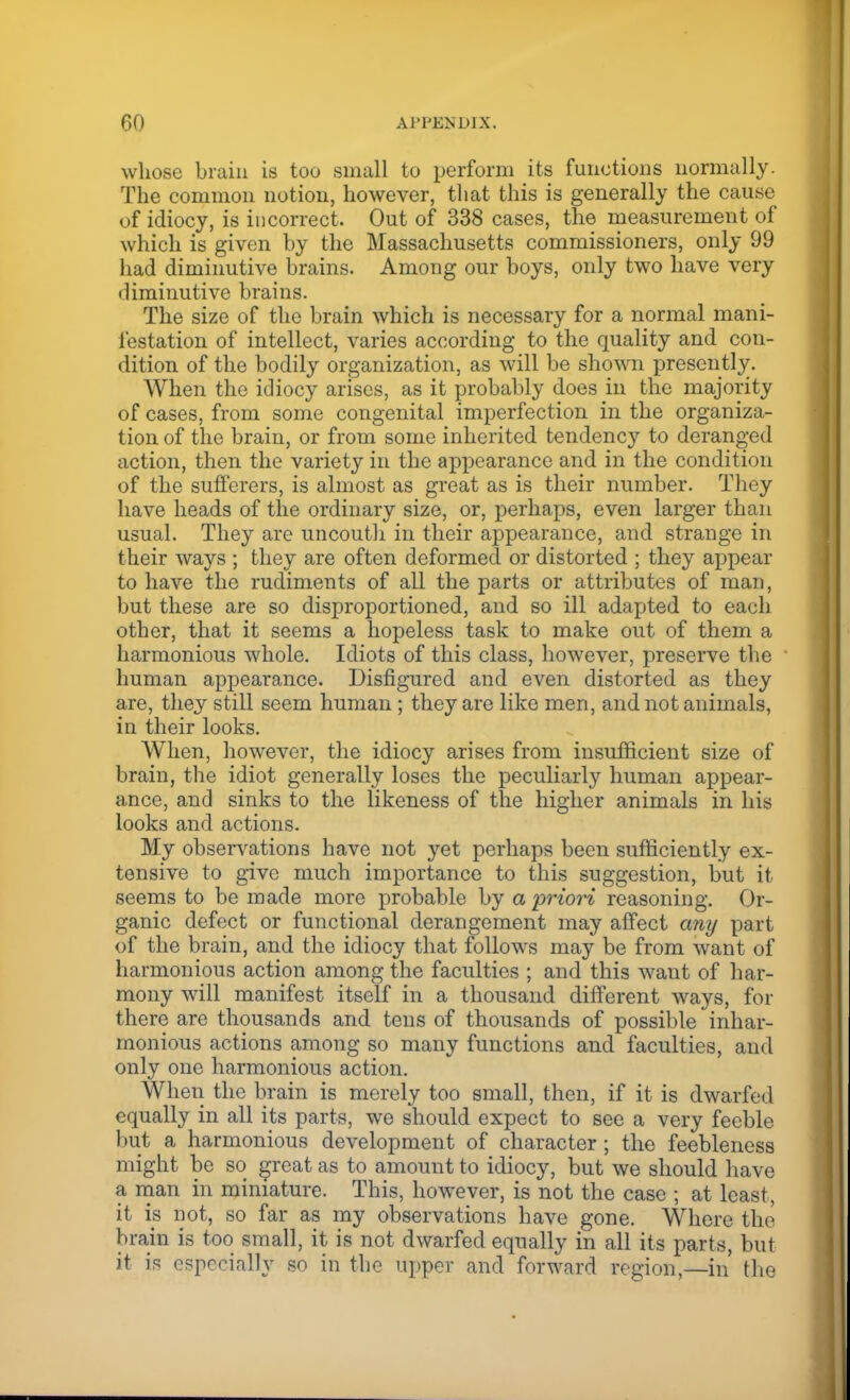 whose brain is too small to perform its functions normally. The common notion, however, that this is generally the cause of idiocy, is incorrect. Out of 338 cases, the measurement of which is given by the Massachusetts commissioners, only 99 had diminutive brains. Among our boys, only two have very diminutive brains. The size of the brain which is necessary for a normal mani- festation of intellect, varies according to the quality and con- dition of the bodily organization, as will be shown presently. When the idiocy arises, as it probably does in the majority of cases, from some congenital imperfection in the organiza- tion of the brain, or from some inherited tendency to deranged action, then the variety in the appearance and in the condition of the sufferers, is almost as great as is their number. They have heads of the ordinary size, or, perhaps, even larger than usual. They are uncouth in their appearance, and strange in their ways ; they are often deformed or distorted ; they appear to have the rudiments of all the parts or attributes of man, but these are so disproportioned, and so ill adapted to each other, that it seems a hopeless task to make out of them a harmonious whole. Idiots of this class, however, preserve the human appearance. Disfigured and even distorted as they are, they still seem human; they are like men, and not animals, in their looks. When, however, the idiocy arises from insufficient size of brain, the idiot generally loses the peculiarly human appear- ance, and sinks to the likeness of the higher animals in his looks and actions. My observations have not yet perhaps been sufficiently ex- tensive to give much importance to this suggestion, but it seems to be made more probable by a priori reasoning. Or- ganic defect or functional derangement may affect any part of the brain, and the idiocy that follows may be from want of harmonious action among the faculties ; and this want of har- mony will manifest itself in a thousand different ways, for there are thousands and tens of thousands of possible inhar- monious actions among so many functions and faculties, and only one harmonious action. When the brain is merely too small, then, if it is dwarfed equally in all its parts, we should expect to see a very feeble but a harmonious development of character ; the feebleness might be so great as to amount to idiocy, but we should have a man in miniature. This, however, is not the case ; at least, it is not, so far as my observations have gone. Where the brain is too small, it is not dwarfed equally in all its parts, but it is especially so in the upper and forward region,—in the