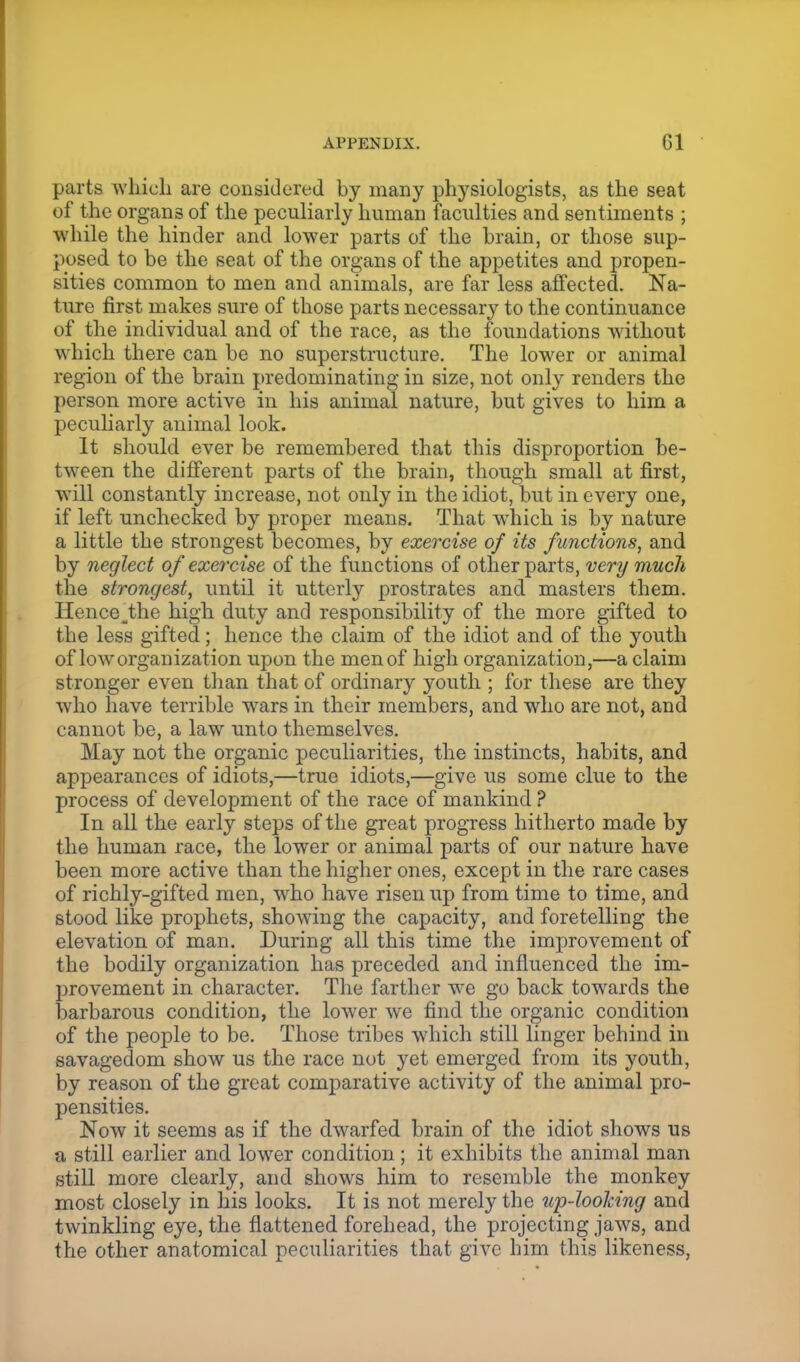 parts which are considered by many physiologists, as the seat of the organs of the peculiarly human faculties and sentiments ; while the hinder and lower parts of the brain, or those sup- posed to be the seat of the organs of the appetites and propen- sities common to men and animals, are far less affected. Na- ture first makes sure of those parts necessary to the continuance of the individual and of the race, as the foundations Avithout which there can be no superstructure. The lower or animal region of the brain predominating in size, not only renders the person more active in his animal nature, but gives to him a peculiarly animal look. It should ever be remembered that this disproportion be- tween the different parts of the brain, though small at first, will constantly increase, not only in the idiot, but in every one, if left unchecked by proper means. That which is by nature a little the strongest becomes, by exercise of its functions, and by neglect of exercise of the functions of other parts, very much the strongest, until it utterly prostrates and masters them. Hence .the high duty and responsibility of the more gifted to the less gifted; hence the claim of the idiot and of the youth of low organization upon the men of high organization,—a claim stronger even than that of ordinary youth ; for these are they who have terrible wars in their members, and who are not, and cannot be, a law unto themselves. May not the organic peculiarities, the instincts, habits, and appearances of idiots,—true idiots,—give us some clue to the process of development of the race of mankind ? In all the early steps of the great progress hitherto made by the human race, the lower or animal parts of our nature have been more active than the higher ones, except in the rare cases of richly-gifted men, who have risen up from time to time, and stood like prophets, showing the capacity, and foretelling the elevation of man. During all this time the improvement of the bodily organization has preceded and influenced the im- provement in character. The farther we go back towards the barbarous condition, the lower we find the organic condition of the people to be. Those tribes which still linger behind in savagedom show us the race not yet emerged from its youth, by reason of the great comparative activity of the animal pro- pensities. Now it seems as if the dwarfed brain of the idiot shows us a still earlier and lower condition; it exhibits the animal man still more clearly, and shows him to resemble the monkey most closely in his looks. It is not merely the up-looking and twinkling eye, the flattened forehead, the projecting jaws, and the other anatomical peculiarities that give him this likeness,