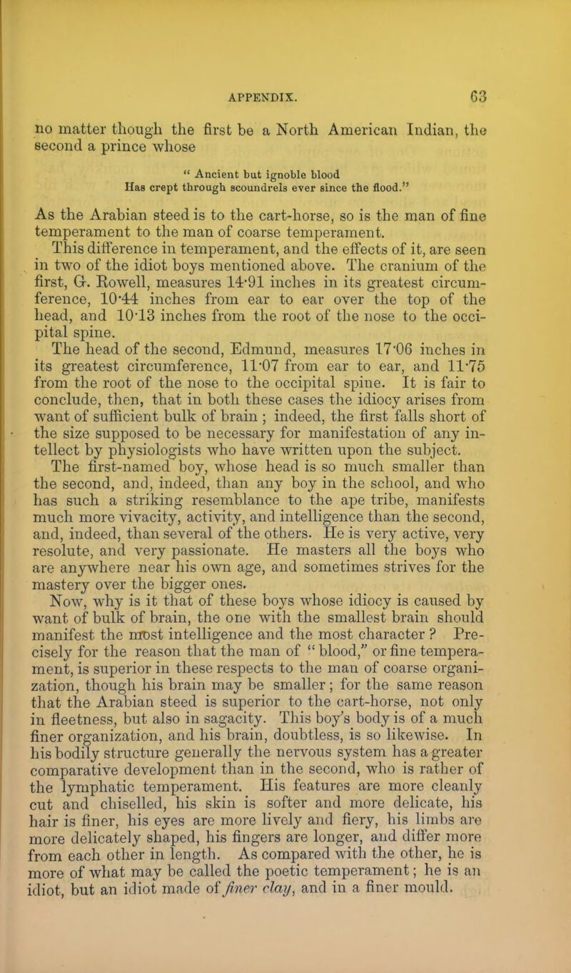 no matter though the first be a North American Indian, the second a prince whose  Ancient but ignoble blood Has crept through scoundrels ever since the flood. As the Arabian steed is to the cart-horse, so is the man of fine temperament to the man of coarse temperament. This difference in temperament, and the effects of it, are seen in two of the idiot boys mentioned above. The cranium of the first, G. Rowell, measures 14*91 inches in its greatest circum- ference, 1044 inches from ear to ear over the top of the head, and 1013 inches from the root of the nose to the occi- pital spine. The head of the second, Edmund, measures 17'06 inches in its greatest circumference, 11*07 from ear to ear, and 11*75 from the root of the nose to the occipital spine. It is fair to conclude, then, that in both these cases the idiocy arises from want of sufficient bulk of brain ; indeed, the first falls short of the size supposed to be necessary for manifestation of any in- tellect by physiologists who have written upon the subject. The first-named boy, whose head is so much smaller than the second, and, indeed, than any boy in the school, and who has such a striking resemblance to the ape tribe, manifests much more vivacity, activity, and intelligence than the second, and, indeed, than several of the others. He is very active, very resolute, and very passionate. He masters all the boys who are anywhere near his own age, and sometimes strives for the mastery over the bigger ones. Now, why is it that of these boys whose idiocy is caused by want of bulk of brain, the one with the smallest brain should manifest the most intelligence and the most character ? Pre- cisely for the reason that the man of  blood, or fine tempera- ment, is superior in these respects to the man of coarse organi- zation, though his brain may be smaller ; for the same reason that the Arabian steed is superior to the cart-horse, not only in fleetness, but also in sagacity. This boy's body is of a much finer organization, and his brain, doubtless, is so likewise. In his bodily structure generally the nervous system has a greater comparative development than in the second, who is rather of the lymphatic temperament. His features are more cleanly cut and chiselled, his skin is softer and more delicate, his hair is finer, his eyes are more lively and fiery, his limbs are more delicately shaped, his fingers are longer, and differ more from each other in length. As compared with the other, he is more of what may be called the poetic temperament; he is an idiot, but an idiot made of finer clay, and in a finer mould.