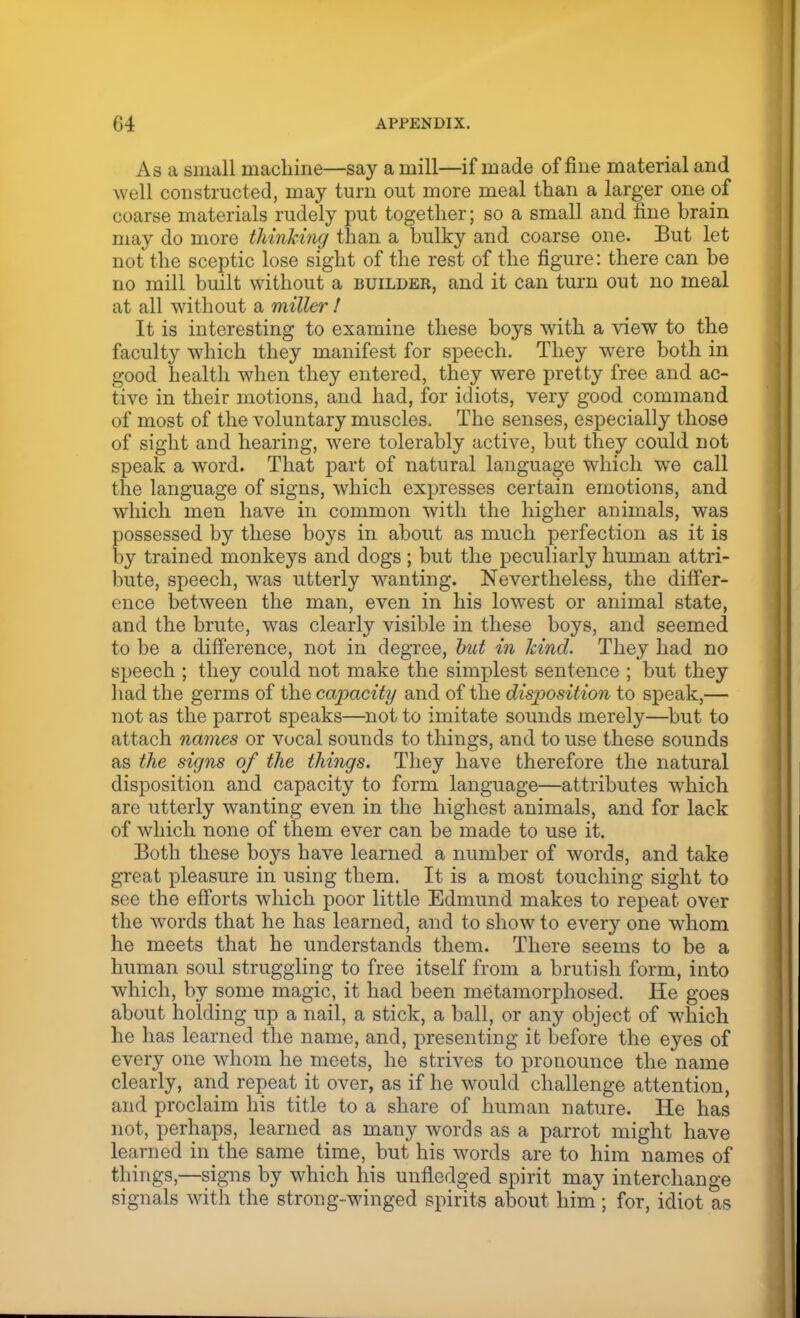 As a small machine—say a mill—if made of fine material and well constructed, may turn out more meal than a larger one of coarse materials rudely put together; so a small and fine brain may do more thinking than a bulky and coarse one. But let not the sceptic lose sight of the rest of the figure: there can be no mill built without a builder, and it can turn out no meal at all without a miller ! It is interesting to examine these boys with a view to the faculty which they manifest for speech. They were both in good health when they entered, they were pretty free and ac- tive in their motions, and had, for idiots, very good command of most of the voluntary muscles. The senses, especially those of sight and hearing, were tolerably active, but they could not speak a word. That part of natural language which we call the language of signs, which expresses certain emotions, and which men have in common with the higher animals, was possessed by these boys in about as much perfection as it is by trained monkeys and dogs; but the peculiarly human attri- bute, speech, was utterly wanting. Nevertheless, the differ- ence between the man, even in his lowest or animal state, and the brute, was clearly visible in these boys, and seemed to be a difference, not in degree, but in kind. They had no speech ; they could not make the simplest sentence ; but they had the germs of the cajmcity and of the disposition to speak,— not as the parrot speaks—not to imitate sounds merely—but to attach names or vocal sounds to things, and to use these sounds as the signs of the things. They have therefore the natural disposition and capacity to form language—attributes which are utterly wanting even in the highest animals, and for lack of which none of them ever can be made to use it. Both these boys have learned a number of words, and take great pleasure in using them. It is a most touching sight to see the efforts which poor little Edmund makes to repeat over the words that he has learned, and to show to every one whom he meets that he understands them. There seems to be a human soul struggling to free itself from a brutish form, into which, by some magic, it had been metamorphosed. He goes about holding up a nail, a stick, a ball, or any object of which he has learned the name, and, presenting it before the eyes of every one whom he meets, he strives to pronounce the name clearly, and repeat it over, as if he would challenge attention, and proclaim his title to a share of human nature. He has not, perhaps, learned as many words as a parrot might have learned in the same time, but his words are to him names of things,—signs by which his unfledged spirit may interchange signals with the strong-winged spirits about him; for, idiot as