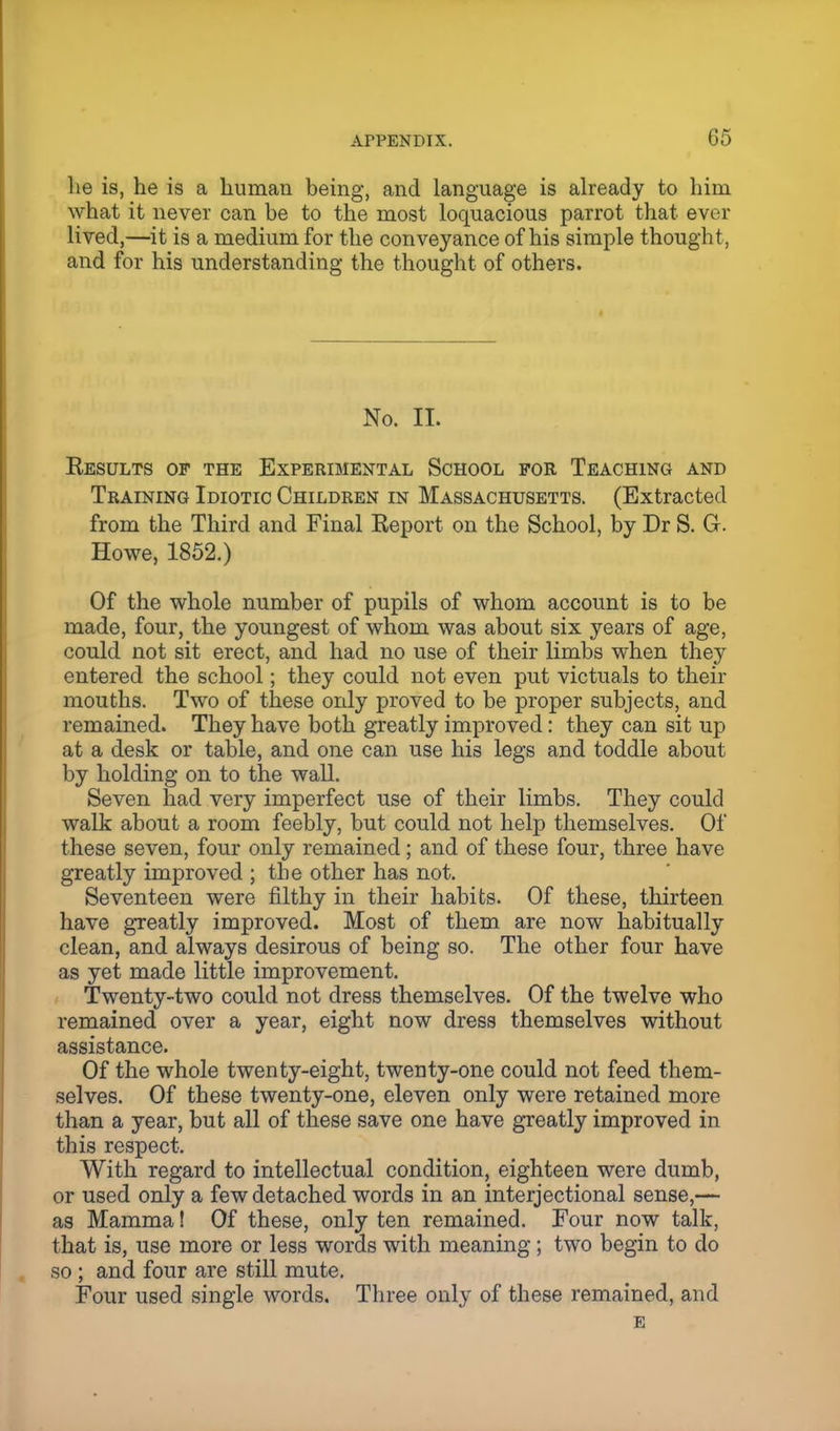G5 lie is, he is a human being, and language is already to him what it never can be to the most loquacious parrot that ever lived,—it is a medium for the conveyance of his simple thought, and for his understanding the thought of others. No. II. Results of the Experimental School for Teaching and Training Idiotic Children in Massachusetts. (Extracted from the Third and Final Report on the School, by Dr S. Gr. Howe, 1852.) Of the whole number of pupils of whom account is to be made, four, the youngest of whom was about six years of age, could not sit erect, and had no use of their limbs when they entered the school; they could not even put victuals to their mouths. Two of these only proved to be proper subjects, and remained. They have both greatly improved: they can sit up at a desk or table, and one can use his legs and toddle about by holding on to the wall. Seven had very imperfect use of their limbs. They could walk about a room feebly, but could not help themselves. Of these seven, four only remained; and of these four, three have greatly improved ; the other has not. Seventeen were filthy in their habits. Of these, thirteen have greatly improved. Most of them are now habitually clean, and always desirous of being so. The other four have as yet made little improvement. Twenty-two could not dress themselves. Of the twelve who remained over a year, eight now dress themselves without assistance. Of the whole twenty-eight, twenty-one could not feed them- selves. Of these twenty-one, eleven only were retained more than a year, but all of these save one have greatly improved in this respect. With regard to intellectual condition, eighteen were dumb, or used only a few detached words in an interjectional sense,— as Mamma! Of these, only ten remained. Four now talk, that is, use more or less words with meaning; two begin to do so ; and four are still mute. Four used single words. Three only of these remained, and E