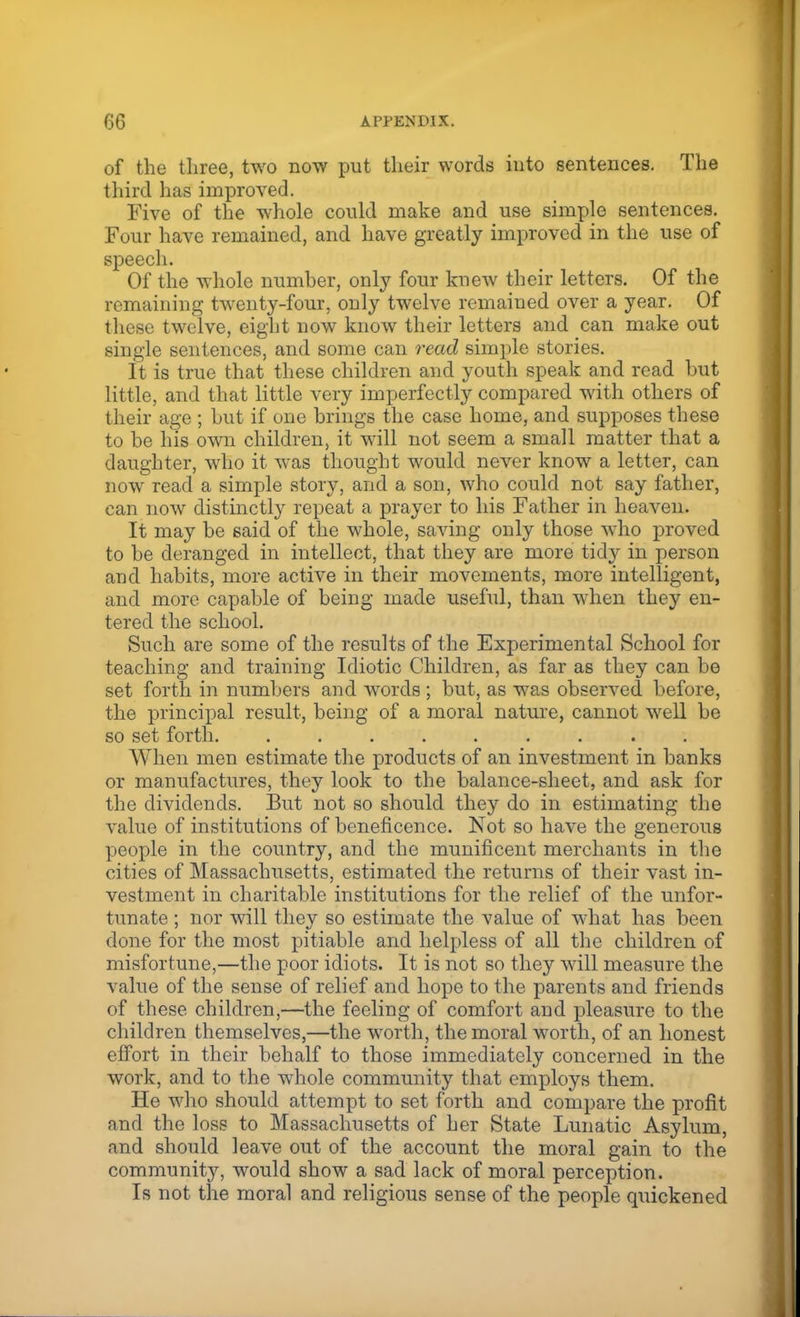 of the three, two now put their words into sentences. The third has improved. Five of the whole could make and use simple sentences. Four have remained, and have greatly improved in the use of speech. Of the whole number, only four knew their letters. Of the remaining twenty-four, only twelve remained over a year. Of these twelve, eight now know their letters and can make out single sentences, and some can read simple stories. It is true that these children and youth speak and read but little, and that little very imperfectly compared with others of their age ; but if one brings the case home, and supposes these to be his own children, it will not seem a small matter that a daughter, who it was thought would never know a letter, can now read a simple story, and a son, who could not say father, can now distinctly repeat a prayer to his Father in heaven. It may be said of the whole, saving only those who proved to be deranged in intellect, that they are more tidy in person and habits, more active in their movements, more intelligent, and more capable of being made useful, than when they en- tered the school. Such are some of the results of the Experimental School for teaching and training Idiotic Children, as far as they can be set forth in numbers and words; but, as was observed before, the principal result, being of a moral nature, cannot well be so set forth. ......... When men estimate the products of an investment in banks or manufactures, they look to the balance-sheet, and ask for the dividends. But not so should they do in estimating the value of institutions of beneficence. Not so have the generous people in the country, and the munificent merchants in the cities of Massachusetts, estimated the returns of their vast in- vestment in charitable institutions for the relief of the unfor- tunate ; nor will they so estimate the value of what has been done for the most pitiable and helpless of all the children of misfortune,—the poor idiots. It is not so they will measure the value of the sense of relief and hope to the parents and friends of these children,—the feeling of comfort and pleasure to the children themselves,—the worth, the moral worth, of an honest effort in their behalf to those immediately concerned in the work, and to the whole community that employs them. He who should attempt to set forth and compare the profit and the loss to Massachusetts of her State Lunatic Asylum, and should leave out of the account the moral gain to the community, would show a sad lack of moral perception. Is not the moral and religious sense of the people quickened