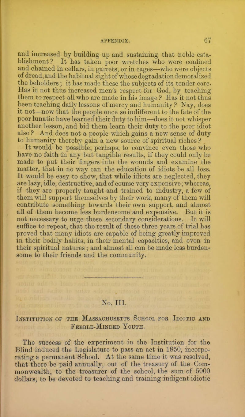 and increased by building up and sustaining that noble esta- blishment ? It has taken poor wretches who were confined and chained in cellars, in garrets, or in cages—who were objects of dread, and the habitual sight of whose degradation demoralized the beholders; it has made these the subjects of its tender care. Has it not thus increased men's respect for God, by teaching them to respect all who are made in his image ? Has it not thus been teaching daily lessons of mercy and humanity ? Nay, does it not—now that the people once so indifferent to the fate of the poor lunatic have learned their duty to him—does it not whisper another lesson, and bid them learn their duty to the poor idiot also ? And does not a people which gains a new sense of duty to humanity thereby gain a new source of spiritual riches ? It would be possible, perhaps, to convince even those who have no faith in any but tangible results, if they could only be made to put their fingers into the wounds and examine the matter, that in no way can the education of idiots be all loss. It would be easy to show, that while idiots are neglected, they are lazy, idle, destructive, and of course very expensive; whereas, if they are properly taught and trained to industry, a few of them will support themselves by their work, many of them will contribute something towards their own support, and almost all of them become less burdensome and expensive. But it is not necessary to urge these secondary considerations. It will suffice to repeat, that the result of these three years of trial has proved that many idiots are capable of being greatly improved in their bodily habits, in their mental capacities, and even in their spiritual natures ; and almost all can be made less burden- some to their friends and the community. No. III. Institution of the Massachusetts School for Idiotic and Feeble-Minded Youth. The success of the experiment in the Institution for the Blind induced the Legislature to pass an act in 1850, incorpo- rating a permanent School. At the same time it was resolved, that there be paid annually, out of the treasury of the Com- monwealth, to the treasurer of the school, the sum of 5000 dollars, to be devoted to teaching and training indigent idiotic