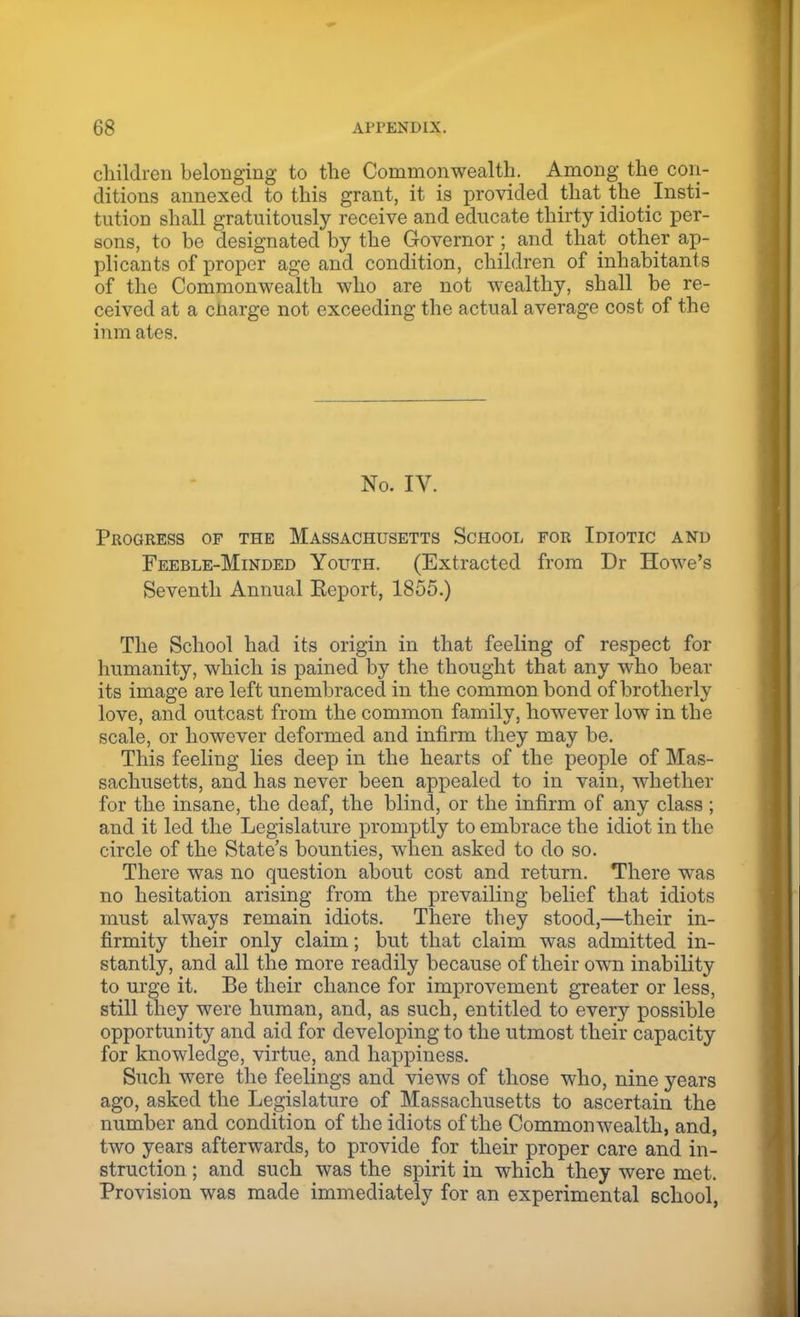 children belonging to the Commonwealth. Among the con- ditions annexed to this grant, it is provided that the ^ Insti- tution shall gratuitously receive and educate thirty idiotic per- sons, to be designated by the Governor; and that other ap- plicants of proper age and condition, children of inhabitants of the Commonwealth who are not wealthy, shall be re- ceived at a cnarge not exceeding the actual average cost of the inm ates. No. IV. Progress op the Massachusetts School for Idiotic and Feeble-Minded Youth. (Extracted from Dr Howe's Seventh Annual Keport, 1855.) The School had its origin in that feeling of respect for humanity, which is pained by the thought that any who bear its image are left un embraced in the common bond of brotherly love, and outcast from the common family, however low in the scale, or however deformed and infirm they may be. This feeling lies deep in the hearts of the people of Mas- sachusetts, and has never been appealed to in vain, whether for the insane, the deaf, the blind, or the infirm of any class ; and it led the Legislature promptly to embrace the idiot in the circle of the State's bounties, when asked to do so. There was no question about cost and return. There was no hesitation arising from the prevailing belief that idiots must always remain idiots. There they stood,—their in- firmity their only claim; but that claim was admitted in- stantly, and all the more readily because of their own inability to urge it. Be their chance for improvement greater or less, still they were human, and, as such, entitled to every possible opportunity and aid for developing to the utmost their capacity for knowledge, virtue, and happiness. Such were the feelings and views of those who, nine years ago, asked the Legislature of Massachusetts to ascertain the number and condition of the idiots of the Commonwealth, and, two years afterwards, to provide for their proper care and in- struction ; and such was the spirit in which they were met. Provision was made immediately for an experimental school,