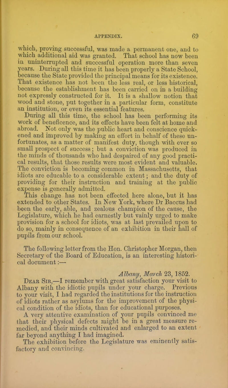 which, proving successful, was made a permanent one, and to which additional aid was granted. That school has now been in uninterrupted and successful operation more than seven years. During all this time it has been properly a State School, because the State provided the principal means for its existence. That existence has not been the less real, or less historical, because the establishment has been carried on in a building not expressly constructed for it. It is a shallow notion that wood and stone, put together in a particular form, constitute an institution, or even its essential features. During all this time, the school has been performing its work of beneficence, and its effects have been felt at home and abroad. Not only was the public heart and conscience quick- ened and improved by making an effort in behalf of these un- fortunates, as a matter of manifest duty, though with ever so small prospect of success; but a conviction was produced in the minds of thousands who had despaired of any good practi- cal results, that those results were most evident and valuable. The conviction is becoming common in Massachusetts, that idiots are educable to a considerable extent; and the duty of providing for their instruction and training at the public expense is generally admitted. This change has not been effected here alone, but it has extended to other States. In New York, where Dr Baccus had been the early, able, and zealous champion of the cause, the Legislature, which he had earnestly but vainly urged to make provision for a school for idiots, was at last prevailed upon to do so, mainly in consequence of an exhibition in their hall of pupils from our school. The following letter from the Hon. Christopher Morgan, then Secretary of the Board of Education, is an interesting histori- cal document:— Albany, March 23, 1852. Dear Sir,—I remember with great satisfaction your visit to Albany with the idiotic pupils under your charge. Previous to your visit, I had regarded the institutions for the instruction of idiots rather as asylums for the improvement of the physi- cal condition of the idiots, than for educational purposes. A very attentive examination of your pupils convinced me that their physical defects might be in a great measure re- medied, and their minds cultivated and enlarged to an extent far beyond anything I had imagined. The exhibition before the Legislature was eminently satis- factory and convincing.