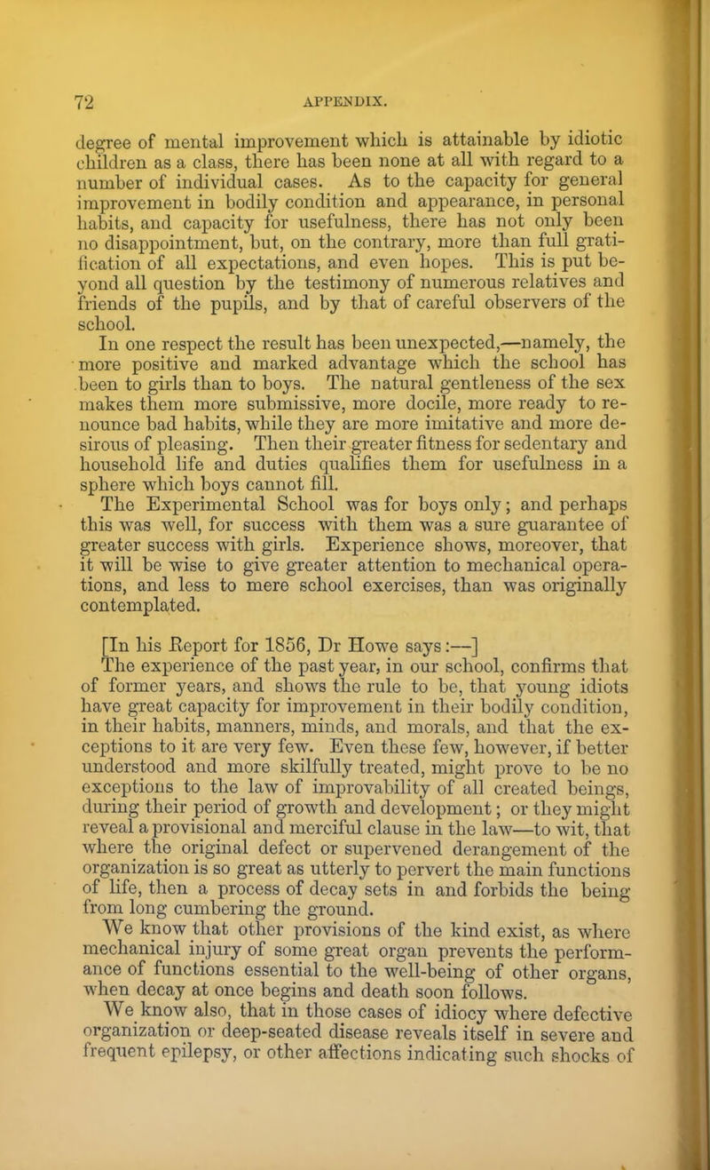 degree of mental improvement which is attainable by idiotic children as a class, there has been none at all with regard to a number of individual cases. As to the capacity for general improvement in bodily condition and appearance, in personal habits, and capacity for usefulness, there has not only been no disappointment, but, on the contrary, more than full grati- fication of all expectations, and even hopes. This is put be- yond all question by the testimony of numerous relatives and friends of the pupils, and by that of careful observers of the school. In one respect the result has been unexpected,—namely, the more positive and marked advantage which the school has been to girls than to boys. The natural gentleness of the sex makes them more submissive, more docile, more ready to re- nounce bad habits, while they are more imitative and more de- sirous of pleasing. Then their greater fitness for sedentary and household life and duties qualifies them for usefulness in a sphere which boys cannot fill. The Experimental School was for boys only; and perhaps this was well, for success with them was a sure guarantee of greater success with girls. Experience shows, moreover, that it will be wise to give greater attention to mechanical opera- tions, and less to mere school exercises, than was originally contemplated. [In his .Report for 1856, Dr Howe says:—] The experience of the past year, in our school, confirms that of former years, and shows the rule to be, that young idiots have great capacity for improvement in their bodily condition, in their habits, manners, minds, and morals, and that the ex- ceptions to it are very few. Even these few, however, if better understood and more skilfully treated, might prove to be no exceptions to the law of improvability of all created beings, during their period of growth and development; or they might reveal a provisional and merciful clause in the law—to wit, that where the original defect or supervened derangement of the organization is so great as utterly to pervert the main functions of life, then a process of decay sets in and forbids the being from long cumbering the ground. We know that other provisions of the kind exist, as where mechanical injury of some great organ prevents the perform- ance of functions essential to the well-being of other organs, when decay at once begins and death soon follows. We know also, that in those cases of idiocy where defective organization or deep-seated disease reveals itself in severe and frequent epilepsy, or other affections indicating such shocks of