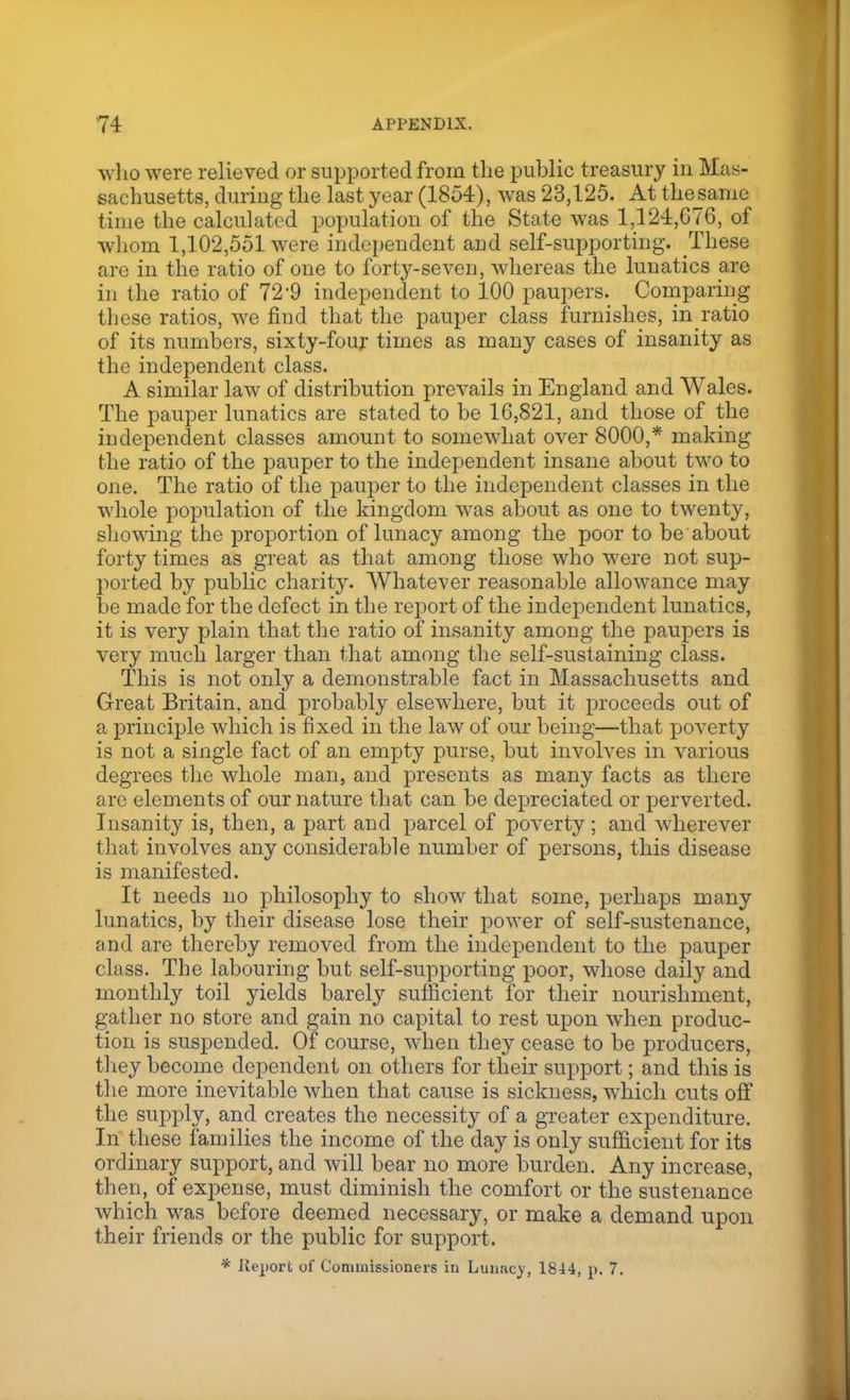 who were relieved or supported from the public treasury in Mas- sachusetts, during the last year (1854), was 23,125. At thesanie time the calculated population of the State was 1,124,076, of whom 1,102,551 were independent and self-supporting. These are in the ratio of one to forty-seven, whereas the lunatics are in the ratio of 72'9 independent to 100 paupers. Comparing these ratios, we find that the pauper class furnishes, in ratio of its numbers, sixty-four times as many cases of insanity as the independent class. A similar law of distribution prevails in England and Wales. The pauper lunatics are stated to be 16,821, and those of the independent classes amount to somewhat over 8000,* making the ratio of the pauper to the independent insane about two to one. The ratio of the pauper to the independent classes in the whole population of the kingdom was about as one to twenty, showing the proportion of lunacy among the poor to be about forty times as great as that among those who were not sup- ported by public charity. Whatever reasonable allowance may be made for the defect in the report of the independent lunatics, it is very plain that the ratio of insanity among the paupers is very much larger than that among the self-sustaining class. This is not only a demonstrable fact in Massachusetts and Great Britain, and probably elsewhere, but it proceeds out of a principle which is fixed in the law of our being—that poverty is not a single fact of an empty purse, but involves in various degrees the whole man, and presents as many facts as there are elements of our nature that can be depreciated or perverted. Insanity is, then, a part and parcel of poverty ; and wherever that involves any considerable number of persons, this disease is manifested. It needs no philosophy to show that some, perhaps many lunatics, by their disease lose their power of self-sustenance, and are thereby removed from the independent to the pauper class. The labouring but self-supporting poor, whose daily and monthly toil yields barely sufficient for their nourishment, gather no store and gain no capital to rest upon when produc- tion is suspended. Of course, when they cease to be producers, they become dependent on others for their support; and this is the more inevitable when that cause is sickness, which cuts off the supply, and creates the necessity of a greater expenditure. In these families the income of the day is only sufficient for its ordinary support, and will bear no more burden. Any increase, then, of expense, must diminish the comfort or the sustenance which was before deemed necessary, or make a demand upon their friends or the public for support. * Kt-jiort of Commissioners in Lunacy, 1844, p. 7.