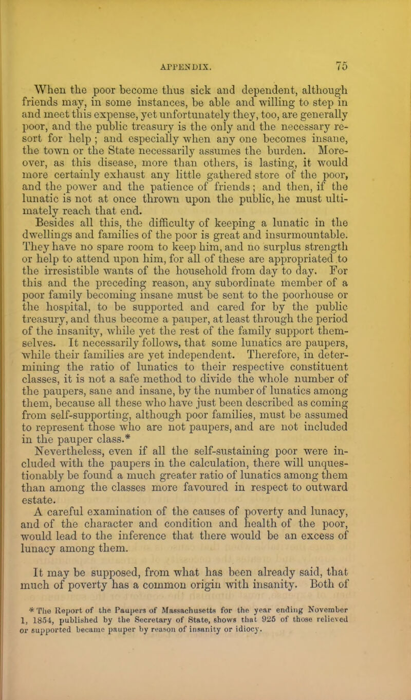 When the poor become thus sick and dependent, although friends may, in some instances, be able and willing to step in and meet this expense, yet unfortunately they, too, are generally poor, and the public treasury is the only and the necessary re- sort for help ; and especially when any one becomes insane, the town or the State necessarily assumes the burden. More- over, as this disease, more than others, is lasting, it would more certainly exhaust any little gathered store of the poor, and the power and the patience of friends; and then, if the lunatic is not at once thrown upon the public, he must ulti- mately reach that end. Besides all this, the difficult}'' of keeping a lunatic in the dwellings and families of the poor is great and insurmountable. They have no spare room to keep him, and no surplus strength or help to attend upon him, for all of these are appropriated to the irresistible wants of the household from day to day. For this and the preceding reason, any subordinate member of a poor family becoming insane must be sent to the poorhouse or the hospital, to be supported and cared for by the public treasury, and thus become a pauper, at least through the period of the insanity, while yet the rest of the family support them- selves. It necessarily follows, that some lunatics are paupers, while their families are yet independent. Therefore, in deter- mining the ratio of lunatics to their respective constituent classes, it is not a safe method to divide the whole number of the paupers, sane and insane, by the number of lunatics among them, because all these who have just been described as coining from self-supporting, although poor families, must be assumed to represent those who are not paupers, and are not included in the pauper class.* Nevertheless, even if all the self-sustaining poor were in- cluded with the paupers in the calculation, there will unques- tionably be found a much greater ratio of lunatics among them than among the classes more favoured in respect to outward estate. A careful examination of the causes of poverty and lunacy, and of the character and condition and health of the poor, would lead to the inference that there would be an excess of lunacy among them. It may be supposed, from what has been already said, that much of poverty has a common origin with insanity. Both of *Tlie Report of the Paupers of Massachusetts for the year ending November 1, 1854, published by the Secretary of State, shows that 925 of those relieved or supported became pauper by reason of insanity or idiocy.