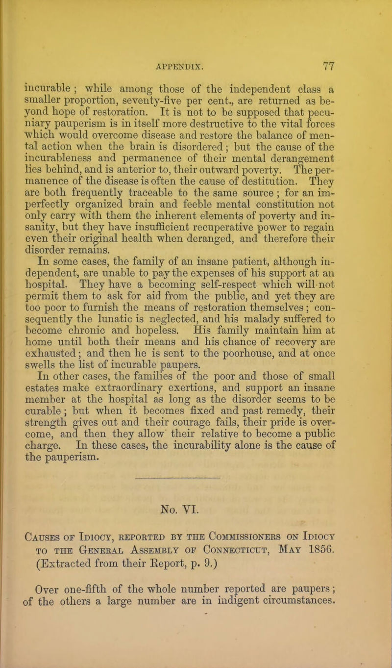 incurable ; while among those of the independent class a smaller proportion, seventy-five per cent., are returned as be- yond hope of restoration. It is not to be supposed that pecu- niary pauperism is in itself more destructive to the vital forces which would overcome disease and restore the balance of men- tal action when the brain is disordered ; but the cause of the incurableness and permanence of their mental derangement lies behind, and is anterior to, their outward poverty. The per- manence of the disease is often the cause of destitution. They are both frequently traceable to the same source ; for an im- perfectly organized brain and feeble mental constitution not only carry with them the inherent elements of poverty and in- sanity, but they have insufficient recuperative power to regain even their original health when deranged, and therefore their disorder remains. In some cases, the family of an insane patient, although in- dependent, are unable to pay the expenses of his support at an hospital. They have a becoming self-respect which will not permit them to ask for aid from the public, and yet they are too poor to furnish the means of restoration themselves ; con- sequently the lunatic is neglected, and his malady suffered to become chronic and hopeless. His family maintain him at home until both their means and his chance of recovery are exhausted; and then he is sent to the poorhouse, and at once swells the list of incurable paupers. In other cases, the families of the poor and those of small estates make extraordinary exertions, and support an insane member at the hospital as long as the disorder seems to be curable; but when it becomes fixed and past remedy, their strength gives out and their courage fails, their pride is over- come, and then they allow their relative to become a public charge. In these cases, the incurability alone is the cause of the pauperism. No. VI. Causes of Idiocy, reported by the Commissioners on Idiocy to the General Assembly of Connecticut, May 1856. (Extracted from their Keport, p. 9.) Over one-fifth of the whole number reported are paupers; of the others a large number are in indigent circumstances.