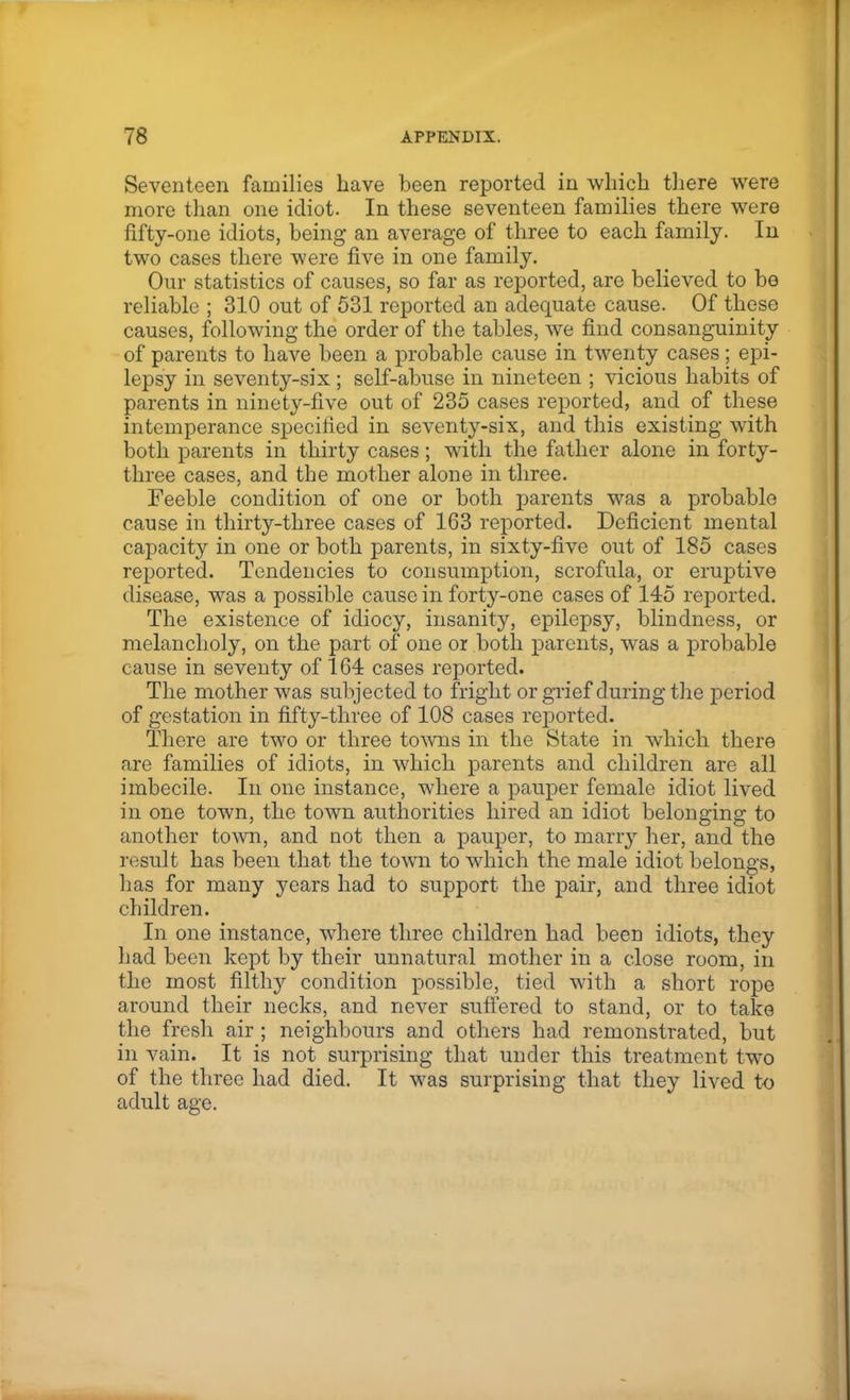 Seventeen families have been reported in which there were more than one idiot. In these seventeen families there were fifty-one idiots, being an average of three to each family. In two cases there were five in one family. Our statistics of causes, so far as reported, are believed to bo reliable ; 310 out of 531 reported an adequate cause. Of these causes, following the order of the tables, we find consanguinity of parents to have been a probable cause in twenty cases; epi- lepsy in seventy-six; self-abuse in nineteen ; vicious habits of parents in ninety-five out of 235 cases reported, and of these intemperance specified in seventy-six, and this existing with both parents in thirty cases; with the father alone in forty- three cases, and the mother alone in three. Feeble condition of one or both parents was a probable cause in thirty-three cases of 163 reported. Deficient mental capacity in one or both parents, in sixty-five out of 185 cases reported. Tendencies to consumption, scrofula, or eruptive disease, was a possible cause in forty-one cases of 145 reported. The existence of idiocy, insanity, epilepsy, blindness, or melancholy, on the part of one or both parents, was a probable cause in seventy of 164 cases reported. The mother was subjected to fright or grief during the period of gestation in fifty-three of 108 cases reported. There are two or three towns in the State in which there are families of idiots, in which parents and children are all imbecile. In one instance, where a pauper female idiot lived in one town, the town authorities hired an idiot belonging to another town, and not then a pauper, to marry her, and the result has been that the town to which the male idiot belongs, has for many years had to support the pair, and three idiot children. In one instance, where three children had been idiots, they had been kept by their unnatural mother in a close room, in the most filthy condition possible, tied with a short rope around their necks, and never suffered to stand, or to take the fresh air ; neighbours and others had remonstrated, but in vain. It is not surprising that under this treatment two of the three had died. It was surprising that they lived to adult age.