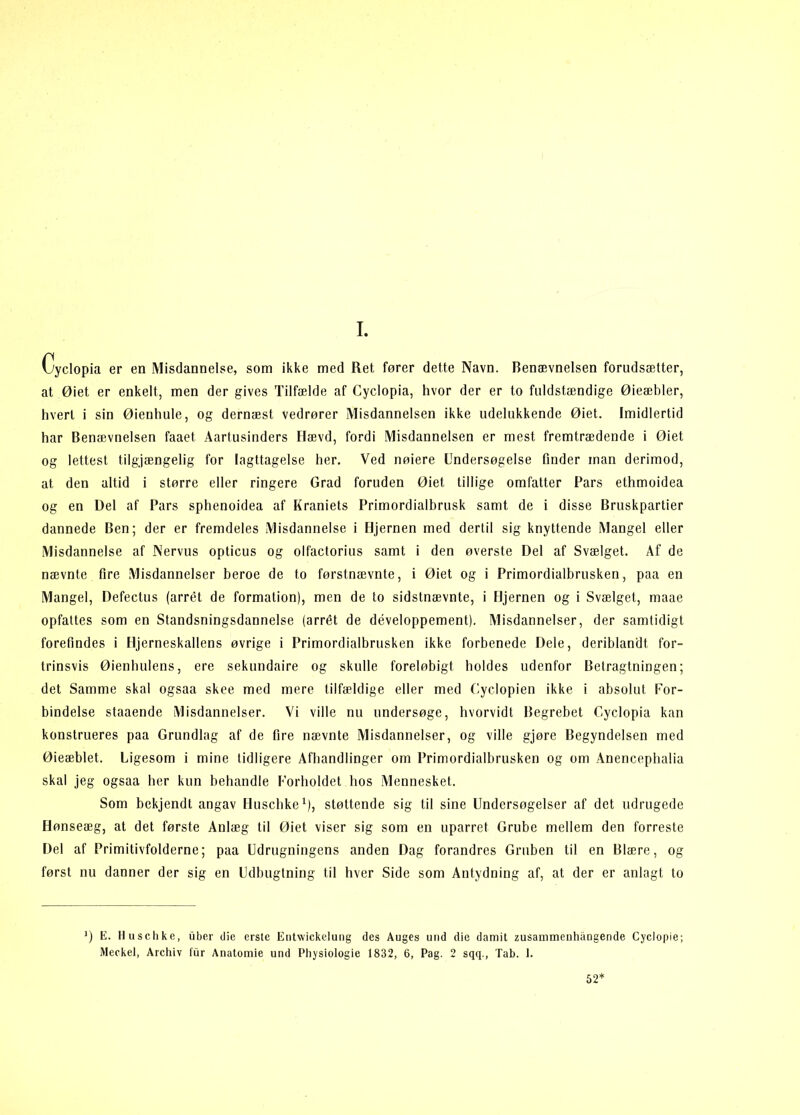 I. Cyclopia er en Misdannelse, som ikke med Ret fører dette Navn. Benævnelsen forudsætter, at Øiet er enkelt, men der gives Tilfælde af Cyclopia, hvor der er to fuldstændige Øieæbler, hvert i sin Øienhule, og dernæst vedrører Misdannelsen ikke udelukkende Øiet. Imidlertid har Benævnelsen faaet Aartusinders Hævd, fordi Misdannelsen er mest fremtrædende i Øiet og lettest tilgjængelig for Iagttagelse her. Ved nølere Undersøgelse finder man derimod, at den altid 1 større eller ringere Grad foruden Øiet tillige omfatter Pars ethmoidea og en Del af Pars sphenoidea af Kraniets Primordialbrusk samt de i disse Bruskpartier dannede Ben; der er fremdeles Misdannelse i Hjernen med dertil sig knyttende Mangel eller Misdannelse af Nervus opticus og olfactorius samt i den øverste Del af Svælget. Af de nævnte fire Misdannelser beroe de to førstnævnte, i Øiet og i Primordialbrusken, paa en Mangel, Defectus (arrét de formation), men de to sidstnævnte, i fljernen og i Svælget, maae opfattes som en Standsningsdannelse (arrét de développement). Misdannelser, der samtidigt forefindes i Hjerneskallens øvrige i Primordialbrusken ikke forbenede Dele, deriblandt for- trinsvis Øienhulens, ere sekundaire og skulle foreløbigt holdes udenfor Betragtningen; det Samme skal ogsaa skee med mere tilfældige eller med Cyclopien ikke i absolut For- bindelse staaende Misdannelser. Vi ville nu undersøge, hvorvidt Begrebet Cyclopia kan konstrueres paa Grundlag af de fire nævnte Misdannelser, og ville gjøre Begyndelsen med Øieæblet. Ligesom i mine tidligere Afhandlinger om Primordialbrusken og om Anencephalia skal jeg ogsaa her kun behandle Forholdet hos Mennesket. Som bekjendt angav Huschke^), støttende sig til sine Undersøgelser af det udrugede Hønseæg, at det første Anlæg til Øiet viser sig som en uparret Grube mellem den forreste Del af Primitivfolderne; paa Udrugningens anden Dag forandres Gruben til en Blære, og først nu danner der sig en Udbugtning til hver Side som Antydning af, at der er anlagt to E. Huschke, iiber die erste Entwickeluiig des Auges und die damit zusammenhångende Cyclopie; Meckel, Archiv fiir Anatomie und Physiologie 1832, 6, Pag. 2 sqq., Tab. 1. 52