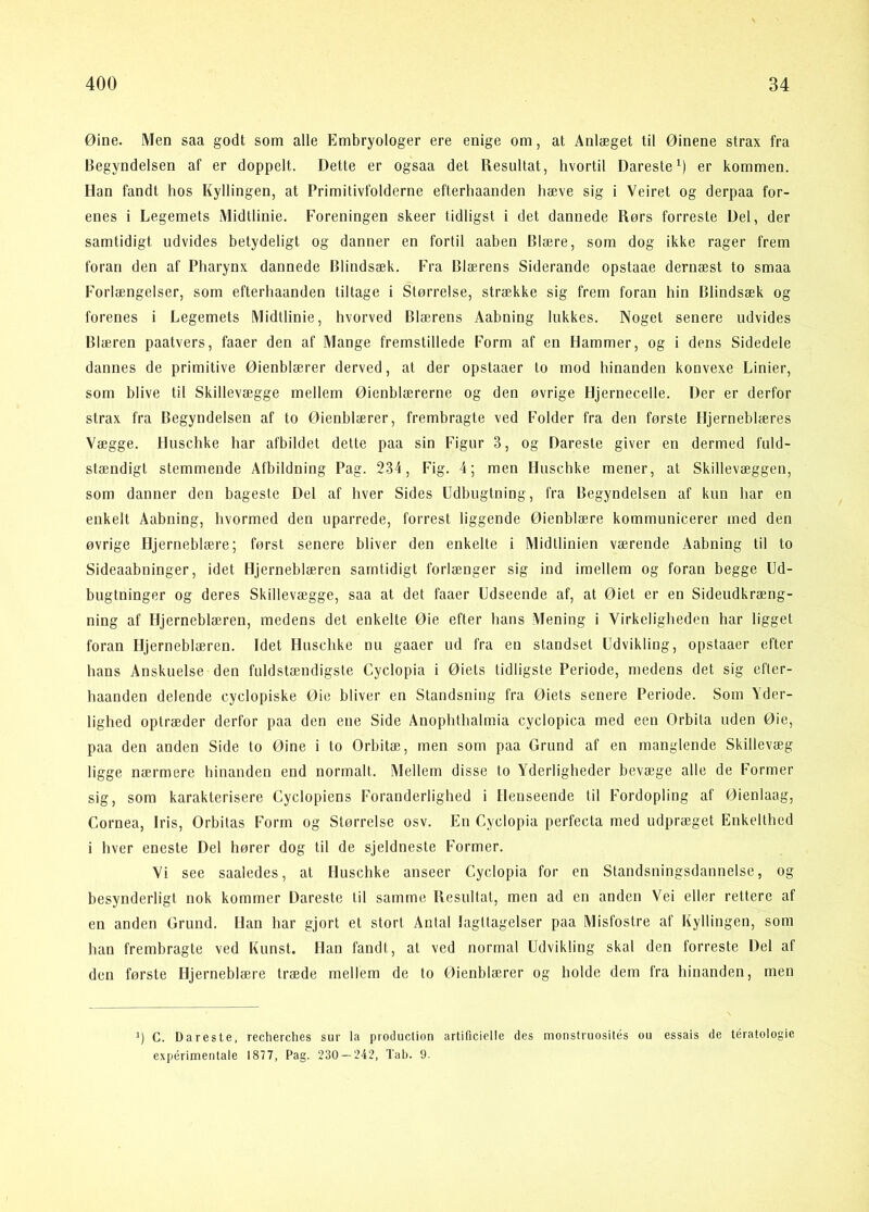 Øine. Men saa godt som alle Embryologer ere enige om, at Anlæget til Øinene strax fra Begyndelsen af er doppelt. Dette er ogsaa det Resultat, hvortil DaresteO er kommen. Han fandt hos Kyllingen, at Primitivfolderne efterhaanden liæve sig i Veiret og derpaa for- enes i Legemets Midtlinie. Foreningen skeer tidligst i det dannede Rørs forreste Del, der samtidigt udvides betydeligt og danner en fortil aaben Blære, som dog ikke rager frem foran den af Pharynx dannede Blindsæk. Fra Blærens Siderande opstaae dernæst to smaa Forlængelser, som efterhaanden tiltage i Størrelse, strække sig frem foran hin Blindsæk og forenes i Legemets Midtlinie, hvorved Blærens Aabning lukkes. Noget senere udvides Blæren paatvers, faaer den af Mange fremstillede Form af en Hammer, og i dens Sidedele dannes de primitive Øienblærer derved, at der opstaaer to mod hinanden konvexe Linier, som blive til Skillevægge mellem Øienblærerne og den øvrige Hjernecelle. Der er derfor strax fra Begyndelsen af to Øienblærer, frembragte ved Folder fra den første Hjerneblæres Vægge. Huschke har afbildet dette paa sin Figur 3, og Dareste giver en dermed fuld- stændigt stemmende Afbildning Pag. 234, Fig. 4; men Huschke mener, at Skillevæggen, som danner den bageste Del af hver Sides Udbugtning, fra Begyndelsen af kun har en enkelt Aabning, hvormed den uparrede, forrest liggende Øienblære kommunicerer med den øvrige Hjerneblære; først senere bliver den enkelte i Midtlinien værende Aabning til to Sideaabninger, idet Hjerneblæren samtidigt forlænger sig ind imellem og foran begge Ld- bugtninger og deres Skillevægge, saa at det faaer Udseende af, at Øiet er en Sideudkræng- ning af Hjerneblæren, medens det enkelte Øie efter hans Mening i Virkeligheden har ligget foran Hjerneblæren. Idet Huschke nu gaaer ud fra en standset Udvikling, opstaaer efter hans Anskuelse den fuldstændigste Cyclopia i Øiets tidligste Periode, medens det sig efter- haanden delende cyclopiske Øie bliver en Standsning fra Øiets senere Periode. Som Yder- lighed optræder derfor paa den ene Side Anophthalmia cyclopica med een Orbita uden Øie, paa den anden Side to Øine i to Orbitæ, men som paa Grund af en manglende Skillevæg ligge nærmere hinanden end normalt. Mellem disse to Yderligheder bevæge alle de Former sig, som karakterisere Cyclopiens Foranderlighed i Henseende til Fordopling af Øienlaag, Cornea, Iris, Orbitas Form og Størrelse osv. En Cyclopia perfecta med udpræget Enkelthed i hver eneste Del hører dog til de sjeldneste Former. Vi see saaledes, at Huschke anseer Cyclopia for en Standsningsdannelse, og besynderligt nok kommer Dareste til samme Resultat, men ad en anden Vei eller rettere af en anden Grund. Han har gjort et stort Antal Iagttagelser paa Misfostre af Kyllingen, som han frembragte ved Kunst. Han fandt, at ved normal Udvikling skal den forreste Del af den første Hjerneblære træde mellem de to Øienblærer og holde dem fra hinanden, men h C. Dareste, recherches sur la produclion artificielle des monstruosités ou essais de téralologie expérimentale 1877, Pag. 230 — 242, Tab. 9.