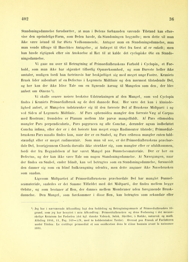Standsningsdanneise forudsætter, at man i Delens forliaanden værende Tilstand kan efter- vise den oprindelige Form, som Delen havde, da Standsningen begyndte; men dette vil man ikke være istand til for Øiets Vedkommende. Antager man en Standsningsdannelse, maa man vende tilbage til Huscbkes Antagelse, at Anlæget til Øiet fra først af er enkelt; men han havde rigtignok efter sin Anskuelse al Ret til at kalde det cyclopiske Øie en Stands- ningsdannelse. Vi gaae nu over til Betragtning af Primordialbruskens Forhold i Cyclopia, et For- hold, som man ikke har skjænket tilbørlig Opmærksomhed, og som Dareste heller ikke omtaler, muligen fordi han fortrinsvis har beskjæftiget sig med meget unge Fostre. Kraniets Brusk lider aabenbart af en Defectus i Legemets Midtlinie og den nærmest tilstødende Del, og her kan der ikke blive Tale om en lignende Aarsag til Mangelen som den, der blev anført om Øinene M- Vi skulle senere nøiere beskrive Udstrækningen af den Mangel, som ved Cyclopia lindes i Kraniets Primordialbrusk og de deri dannede Ben'. Her være det kun i Alminde- lighed anført, at Mangelen indskrænker sig til den forreste Del af Bruskens Midtparti i og ved Siden af Legemets Midtlinie. Af Pars sphenoidea mangler den forreste Væg af Corpus med Rostrum; fremdeles er Planum mellem Alæ parvæ mangelfuldt. Af Pars ethmoidea mangler Pars perpendicularis, Pars papyracea og alle Conchæ, derunder ogsaa indbefattet Concha infima, eller der er i det høieste kun meget svage Rudimenter tilstede; Primordial- bruskens Pars nasalis findes kun, naar der er en Snabel, og Pars cribrosa mangler enten fuld- stændigt eller er meget rudimentair. Som man vil see, er det Primordialbruskens præcbor- dale Del, bvorigjennern Cborda dorsalis ikke strækker sig, som mangler eller er ufuldkommen, fordi der fra Ifegyndelsen af bar været Mangel paa Dannelsesmateriale. Der er her en Defectus, og der kan ikke være Tale om nogen Standsningsdannelse. At Næsegangen, naar der findes en Snabel, ender blindt, kan vel betragtes som en Standsningsdannelse, forsaavidt den danner sig som en blind Indkrængning udenfra, men dette angaaer ikke Næsebrusken som saadan. Ligesom Midtpartiet af Primordialbruskens præchordale Del bar manglet Dannel- sesmateriale, saaledes er det Samme Tilfældet med det Midtparti, der findes mellem begge Orbitæ, og som bestaaer af Ben, der dannes mellem Membraner uden foregaaende Brusk- dannelse. Den Mangel, som forekommer i disse Ben, kan betragtes som sekimdair eller ') Jeg har i nærværende Al'liandling lagt den Inddeling og Belragtningsmaade af Primordialbrusken til- grund, som jeg har benyttet i min Afhandling; Primordialbrusken og dens Forbening i det menne- skelige Kranium for Fodselen (det kgl. danske Vidensk. Selsk. Skrifter, 5 Række, naturvid, og math. Afdeling 18S0, 11, Pag. 349—528, med to kobberstukne Tavler). Oversat paa Fransk af Forfatteren under Titeleti: Le cartilage primordial et son ossification dans le cråne liumain avant la naissance 1881.