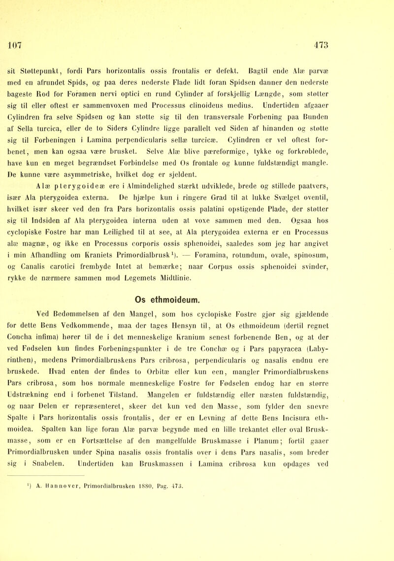 sil Støttepunkt, fordi Pars horizoiitalis ossis fronlalis er defekt. Bagtil ende Alai parvæ med en afrundet Spids, og paa deres nederste Flade lidt foran Spidsen danner den nederste bageste Rod for Foramen nervi optici en rund Cylinder af forskjellig Længde, som støtter sig til eller oftest er sammenvoxen med Processus clinoideus rnedius. Undertiden afgaaer Cylindren fra selve Spidsen og kan støtte sig til den transversale Forbening paa Bunden af Sella turcica, eller de to Siders Cylindre ligge parallelt ved Siden af hinanden og støtte sig til Forbeningen i Lamina perpendicularis sellæ turcicæ. Cylindren er vel oftest for- benet, men kan ogsaa være brusket. Selve Alæ blive pæreformige, tykke og forkrøblede, have kun en meget begrændset Forbindelse med Os frontale og kunne fuldstændigt mangle. De kunne være asymmetriske, hvilket dog er sjeldent. Ålæ pterygoideæ ere i Almindelighed stærkt udviklede, brede og stillede paatvers, især Ala pterygoidea externa. De hjælpe kun i ringere Grad til at lukke Svælget oventil, hvilket især skeer ved den fra Pars horizontalis ossis palatini opstigende Plade, der støtter sig til Indsiden af Ala pterygoidea interna uden at voxe sammen med den. Ogsaa hos cyclopiske Fostre har man Leilighed til at see, at Ala pterygoidea externa er en Processus alæ magnæ, og ikke en Processus corporis ossis sphenoidei, saaledes som jeg bar angivet i min Afhandling om Kraniets Primordialbrusk ^). — Foramina, rotundum, ovale, spinosum, og Canalis carotici frembyde Intet at bemærke; naar Corpus ossis sphenoidei svinder, rykke de nærmere sammen mod Legemets Alidtlinie. Os ethmoideum. Ved Bedømmelsen af den Alangel, som bos cyclopiske Fostre gjør sig gjældende for dette Bens Vedkommende, maa der tages Hensyn til, at Os ethmoideum (dertil regnet Concha infima) hører til de i det menneskelige Kranium senest forbenende Ben, og at der ved Fødselen kun findes Forbeningspunkter i de tre Conchæ og i Pars papyracea (Laby- rinthen), medens Primordialbruskens Pars cribrosa, perpendicularis og nasalis endnu ere bruskede. Hvad enten der findes to Orbitæ eller kun een, mangler Primordialbruskens Pars cribrosa, som bos normale menneskelige Fostre før Fødselen endog har en større Udstrækning end i forbenet Tilstand. Mangelen er fuldstændig eller næsten fuldstændig, og naar Delen er repræsenteret, skeer det kun ved den Alasse, som fylder den snevre Spalte i Pars horizontalis ossis frontalis, der er en Levning af dette Bens Incisura etb- moidea. Spalten kan lige foran Alæ parvæ begynde med en lille trekantet eller oval Brusk- masse, som er en Fortsættelse af den mangelfulde Bruskmasse i Planum; fortil gaaer Primordialbrusken under Spina nasalis ossis frontalis over i dens Pars uasalis, som breder sig i Snabelen. Undertiden kan Bruskmassen i Lamina cribrosa kun opdages ved ') A. Hannover, Primordialbrusken 1880, Pag. 473.