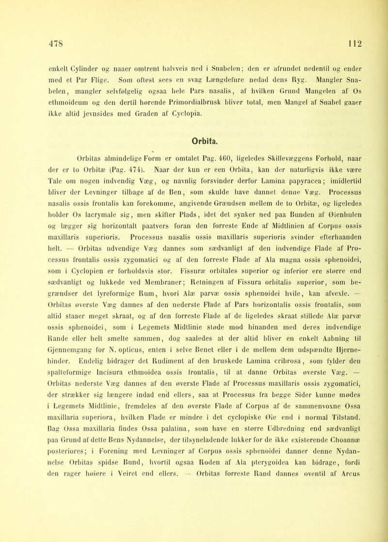 enkelt Cylinder og naaer omtrent lialvveis ned i Snabelen; den er afrundet nedentil og ender med et Par Flige. Som oftest sees en svag Længdefure nedad dens Ryg. Mangler Sna- belen, mangler selvfølgelig ogsaa bele Pars nasalis, af hvilken Grund Mangelen af Os etlimoideum og den dertil hørende Primordialbrusk bliver total, men Mangel af Snabel gaaer ikke altid jevnsides med Graden af Cyclopia. Orbita. Orbitas almindelige Form er omtalet Pag. 460, ligeledes Skillevæggens Forhold, naar der er to Orbitæ (Pag. 474). Naar der kun er een Orbita, kan der naturligvis ikke være Tale om nogen indvendig Væg, og navnlig forsvinder derfor Lamina papyracea; imidlertid bliver der Levninger tilbage af de Ben, som skulde have dannet denne Væg. Processus nasalis ossis frontalis kan forekomme, angivende Grændsen mellem de to Orbitæ, og ligeledes holder Os lacrymale sig, men skifter Plads, idet det synker ned paa Bunden af Øienhulen og lægger sig horizontalt paatvers foran den forreste Ende af Midtlinien af Corpus ossis maxillaris superioris. Processus nasalis ossis maxillaris superioris svinder efterhaanden helt. — Orbitas udvendige Væg dannes som sædvanligt af den indvendige Flade af Pro- cessus frontalis ossis zygomatici og af den forreste Flade af Ala magna ossis sphenoidei, som i Cyclopien er forholdsvis stor. Fissiiræ orbitales superior og inferior ere større end sædvanligt og lukkede ved Membraner; Retningen af Fissura orbitalis superior, som be- grændser det lyreformige Rum, hvori Alæ parvæ ossis sphenoidei hvile, kan afvexle. — Orbitas øverste Væg dannes af den nederste Flade af Pars horizontalls ossis frontalis, som altid staaer meget skraat, og af den forreste Flade af de ligeledes skraat stillede Alæ parvæ ossis sphenoidei, som i Legemets Midtlinie støde mod hinanden med deres indvendige Rande eller helt smelte sammen, dog saaledes at der altid bliver en enkelt Aabning til Gjennemgang for N. opticus, enten i selve Benet eller i de mellem dem udspændte Hjerne- hinder. Endelig bidrager det Rudiment af den bruskede Lamina cribrosa, som fylder den spalteformige Inclsura ethmoidea ossis frontalis, til at danne Orbitas øversle Væg. — Orbitas nederste Væg dannes af den øverste Flade af Processus maxillaris ossis zygomatici, der strækker sig længere indad end ellers, saa at Processus fra begge Sider kunne mødes i Legemets Midtlinie, fremdeles af den øverste Flade af Corpus af de sammenvoxne Ossa maxillaria superiora, hvilken Flade er mindre i det cyclopiske Øie end i normal Tilstand. Bag Ossa maxillaria findes Ossa palatina, som have en større Udbredning end sædvanligt paa Grund af dette Bens Nydannelse, der tilsyneladende lukker for de ikke existerende Choannæ posteriores; i Forening med Levninger af Corpus ossis sphenoidei danner denne Nydan- nelse Orbitas spidse Bund, hvortil ogsaa Roden af Ala pterygoidea kan bidrage, fordi den rager høiere i Veiret end ellers. — Orbitas forreste Rand dannes oventil af Arcus