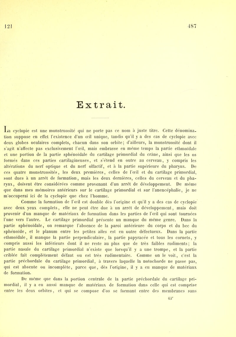 Extr ait. La cyclopie est une monstruosité qui ne porte pas ce nom a juste titre. Cette denomina- tion suppose en effet l’existence d’un æil nnique, tandis qu’il y a des cas de cyclopie avec deux globes oculaires complets, chacun dans son orbite; d’ailleurs, la monstruosité dont il s’agit n’affecte pas exelusivement ræil, mais embrasse en méme temps la partie etbmoidale et une portion de la partie sphénoidale du cartilage primordial du cråne, ainsi que les os formés dans ces parties cartilagineuses, et s’étend en outre au cerveau, y compris les alterations du nerf optique et du nerf olfactif, et ii la partie supérieure du pharynx. De ces quatre monstruosités, les deux premieres, celles de l’æil et du cartilage primordial, sont dues a un arret de formation, mais les deux derniéres, celles du cerveau et du plia- rynx, doivent étre considérées comme provenant d’un arret de développement. De méme que dans mes mémoires antérieurs sur le cartilage primordial et sur Tanencephalie, je ne m’occuperai ici de la cyclopie que chez l’bomme. Comme la formation de l’æil est double des l’origine et qu’il y a des cas de cyclopie avec deux yeux complets, elle ne peut étre due a un arrét de développement, mais doit provenir d’un manque de matériaux de formation dans les parties de l’æil qui sont tournées Tune vers l’autre. Le cartilage primordial présente un manque du méme genre. Dans la partie spbénoi'dale, on remarque l’absence de la paroi antérieure du corps et du bec du sphénoide, et le planum entre les petites ailes est en outre défeetueux. Dans la partie etbmoidale, il manque la partie perpendiculaire, la partie papyracée et tous les cornets, y compris aussi les inférieurs dont il ne reste au plus que de tres faibles rudiments; la partie nasale du cartilage primordial n’existe que lorsqu’il y a une trompe, et la partic criblée fait complétement défaut ou est tres rudimentaire. Comme on le voit, c’est la partie précbordale du cartilage primordial, ii travers laquelle la notochorde ne passe pas, qui est absente ou incompléte, parce que, dés l’origine, il y a eu manque de matériaux de formation. De méme que dans la portion centrale de la partie précbordale du cartilage pri- mordial, i! y a eu aussi manque de matériaux de formation dans celle qui est comprise entre les deux orbites, et qui se compose d’os se formant entre des membranes sans 63’