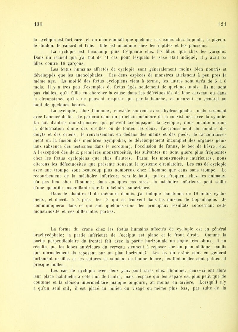 la cyclopie est fort rare, et un n’en connait que quelqiies cas isolés cliez la poiile, le pigeon, le dindon, le canard et l’oie. Elle est inconnue chez les reptiles et les poissons. La cyclopie est beaucoiip plus fréquente chez les filles que chez les garqons. Dans un recueil que j’ai fait de 71 cas pour lesquels le sexe était indiqué, il y avait 55 lilles contre 16 gargons. Les fætus humains affectés de cyclopie sont généralement moins hien nourris et développés que les anencéphales. Ces deux espéces de monstres atteignent å peu pres le niéme åge. La inoitié des fætus cyclopiens vient å terme, les autres sont ågés de 6 a 8 mois. Il y a tres peu d’exemples de fætus ågés seulement de quelques mois. Ils ne sont pas viables, qu’il faille en chercher la cause dans les défectuosités de leur cerveau ou dans la circonstance qu’ils ne peuvent respirer que par la bouche, et meurent en général au bout de quelques lieures. La cyclopie, chez l’bomme, coexiste souvent avec l’bydrocéphalie, mais rarement avec l’anencépbalie. Je parlerai dans un prochain mémoire de la coexistence avec la synotie. En fait d’autres monstruosités qui peuvent accompagner la cyclopie, nous mentionnerons la deformation d’une des oreilles ou de toutes les deux, l’accroissement du nombre des doigts et des orteils, le renversement en dedans des mains et des pieds, le raccourcisse- rnent ou la fusion des membres (sympodie), le développement incomplet des organes géni- taux (absence des testicules dans le scrotum), l’occlusion de l’anus, le bec de liévre, etc. A l’exception des deux premieres monstruosités, les suivantes ne sont guére plus fréquentes chez les fætus cyclopiens que chez d’autres. Parmi les monstruosités intérieures, nous citerous les défectuosités que présente souvent le systéme circulatoire. Les cas de cyclopie avec une trompe sont beaucoup plus nombreux chez fbomme que ceux sans trompe. Le recourbement de la måchoire inférieure vers le haut, qui est fréquent chez les animaux, n’a pas lieu chez fbomme; dans quelques cas rares, la måchoire inférieure peut saillir d’une quantité insignifiante sur la måchoire supérieure. Dans le chapitre II du mémoire danois, j’ai indiqué l’anatomie de 18 fætus cyclo- piens, et décrlt, å 2 pres, les 13 qui se trouvent dans les musées de Copenhague. Je communiquerai dans ce qui suit quelques-uns des principaux résultats concernant cettc monstruosité et ses différentes parties. La forme du cråne chez les fætus humains affectés de cyclopie est en général brachycéphale; la partie inférieure de focciput est plane et le front étroit. Comme la partie perpendiculaire du frontal fait avec la partie horizontale un angle tres obtus, il en résulte que les lobes antérieurs du cerveau viennent å reposer sur un plan oblique, tandis que normalement ils reposent sur un plan horizontal. Les os du cråne sont en général fortement ossifiés et les sutures se soudent de bonne heure; les fontanelles sont petites et presque nulles. Les cas de cyclopie avec deux yeux sont rares chez fhomme; ceux-ci ont alors leur place habituelle å coté l’un de l’autre, mais fespace qui les sépare est plus petit que de coutume et la cloison interrnédlaire manque toujours, au moins en arriére. Lorsqu’il n’y a qu’un seul æil, il est placé au milieu du visage ou méme plus bas, par suite de la