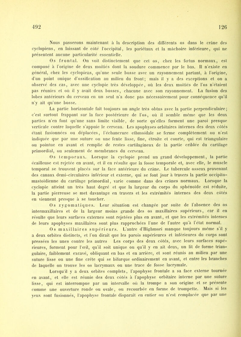 Nous passerens maintenant å la description des différents os dans le cråne des cyclopiens, en laissant de coté l’occipital, les pariétanx et la måchoire inférieure, qui ne présentent auenne particularité essentielle. Os frontal. On voit distinetement que eet os, chez les fætus normanx, est composé a l’origine de deux moitiés dont la sondure commence par le bas. Il n’existe en général, chez les cyclopiens, qn'une seule bosse avec im rayonnement partant, a l’origine, d’nn point nnique d’ossification an milieu dn front; mais il y a des exceptions et on a observé des cas, avec une cyclopie trés développée, ou les deux moitiés de l’os n’étaient pas rénnies et on il y avait deux bosses, chaeune avec son rayonnement. La fusion des lobes antérieurs du cerveau en un seul n’a done pas nécessairement pour conséquence qu’il n'y ait qn’une bosse. La partie borizontale fait toujours un angle trés obtus avec la partie perpendiculaire; c’est surtout frappant sur la face postérieure de Tos, ou il semble méme que les deux parties n’en font qu’une sans limite visible, de sorte qu’elles forment une paroi presque verticale contre laquelle s’appuie le cerveau. Les apophyses orbitaires internes des deux cotés étant fusionnées ou déplacées, réchancrure etbmoi'dale se ferme complétement ou n’est indiijuée que par une suture ou une fente lisse, fine, étroite et courte, qui est triangulaire ou pointue en avant et remplie de restes cartilagineux de la partie criblée du cartilage primordial, ou seulement de membranes du cerveau. Os temporaux. Lorsque la cyclopie prend un grand développement, la partie écailleuse est rejetée en avant, et il en résulte que la fosse temporale et, avec elle, le muscie temporal se trouvent placés sur la face antérieure du cråne. Le tubercule osseux provenant des canaux demi-circulaires inférieur et externe, qui se font jour å travers la partie occipito- mastoi'dienne du cartilage primordial, varie comme dans des crånes normanx. Lorsque la cyclopie atteint un trés haut degré et que la largeur du corps du sphénoide est réduite, la partie pierreuse se met davantage en travers et les extrémités internes des deux cotés en viennent presque å se toucher. Os zygomatiques. Leur situation est changée par suite de fabsence des os intermaxillaires et de la largeur moins grande des os maxillaires supérieurs, car il en résulte que leurs surfaces externes sont rejetées plus en avant, et que les extrémités internes de leurs apophyses maxillaires sont plus rapprocbées l’une de l’autre qu’å fétat normal. Os maxillaires supérieurs. L’antre d’Ilighmori manque toujours méme s’il y a deux orbites distinets, et fon dirait que les parois supérieures et inférieures du corps sont pressées les unes contre les autres Les corps des deux cotés, avec leurs surfaces supé- rieures, forment pour l’æil, qu’il soit unique ou qu’il y en ait deux, un lit de forme trian- gulaire, faiblement excavé, obliquant en bas et en arriére, et sont réunis au milieu par une suture lisse ou une fine créte qui se bifurque ordinairement en avant, et entre les branches de laquelle on trouve les os lacrymaux ou une trace de fosse lacrymale. Lorsqu’il y a deux orbites complets, l’apophyse frontale a sa face externe tournée en avant, et elle est réunie des deux cotés å l’apophyse orbitaire interne par une suture lisse, qui est interrompue par un inlervalle ou la trompe a son origine et se présente comme une ouverture ronde ou ovale, ou recourbée en forme de trompette. Mais si les yeux sont fusionnés, l’apopbyse frontale disparait en entier ou n’est remplacée que par une