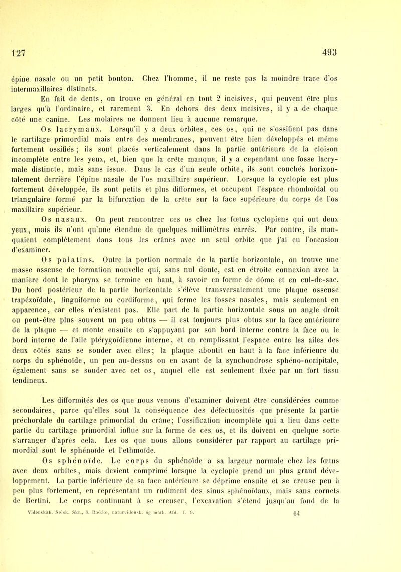 épine nasale ou un petit bouton. Chez l’homme, il ne reste pas la rnoindre trace d’os intermaxillaires distincts. En fait de dents, on trouve en général en tout 2 incisives, qui peuvent étre plus larges qu’a l’ordinaire, et rarement 3. En dehors des deux incisives, il y a de chaque coté une canine. Les molaires ne donnent lieu a aucune remarque. Os lacrymaux. Lorsqu’il y a deux orbites, ces os, qui ne s’ossiflent pas dans le carlilage primordial mais entre des membranes, peuvent étre bien développés et méme fortement ossiflés ; ils sont placés verticalement dans la partie antérieure de la cloison incompléte entre les yeux, et, bien que la créte manque, il y a cependant une fosse lacry- male distincte, mais sans issne. Dans le cas d’un seule orbite, ils sont coucbés horizon- talement derriére l’épine nasale de Fos maxiilaire supérienr. Lorsque la cyclopie est plus fortement développée, ils sont petits et plus difformes, et occupent Fespace rliomboi'dal ou triangulaire forme par la bifurcation de la créte sur la face supérieure du corps de Fos maxiilaire supérieur. Os nasaux. On peut rencontrer ces os cbez les fætus cyclopiens qui ont deux yeux, mais ils n’ont qu’une étendue de quelques millimétres carrés. Par contre, ils man- quaient complétement dans tous les crånes avec un seul orbite que j’ai eu Foccasion d’examiner. Os pal a ti ns. Outre la portion normale de la partie horizontale, on trouve une masse osseuse de formation nouvelle qui, sans nul doute, est en étroite connexion avec la maniére dont le pbarynx se termine en haut, å savoir en forme de dorne et en cul-de-sac. Du bord postérieur de la partie horizontale s’éléve transversaleraent une plaque osseuse trapézoidale, linguiforme ou cordiforme, qui ferme les fosses nasales, mais seulement en apparence, car elles n’existent pas. Elle part de la partie horizontale sous un angle droit ou peut-étre plus souvent un peu obtus — il est toujours plus obtus sur la face antérieure de la plaque — et monte ensuite en s’appuyant par son bord interne contre la face ou le bord interne de Faile ptérygoidienne interne, et en remplissant Fespace entre les ailes des deux cotés sans se sonder avec elles; la plaque aboutit en haut a la face inférieure du corps du sphénoide, un peu au-dessus ou en avant de la synchondrose spbéno-occipitale, égalemenl sans se sonder avec eet os, auquel elle est seulement fixée par un fort lissu tendineux. Les difformités des os que nous venons d’examiner doivent étre considérées comme secondaires, parce qu’elles sont la conséquence des défeetuosités que présente la partie préchordale du cartilage primordial du cråne; Fossification incompléte qui a lieu dans cette partie du cartilage primordial infliie sur la forme de ces os, et ils doivent en quelque sorte s’arranger d’aprés cela. Les os que nous allons considérer par rapport au cartilage pri- mordial sont le sphénoide et Fetbmoide. Os sphénoide. Le corps du sphénoide a sa largeur normale chez les fætus avec deux orbites, mais devient comprimé lorsque la cyclopie prend un plus grand déve- loppement. I.a partie inférieure de sa face antérieure se déprime ensuite et se creuse peu ii peu plus fortement, en représentant un rudiment des sinus sphénoidaux, mais sans cornets de llerlini. Le corps continuant a se creuser, Fexcavation s’étend jusqii’au fond de la Videnskal). Sel.sk. .Skr., fl. R;oklse, naturvi<Iensk. og math. Afd. I. 9. 64