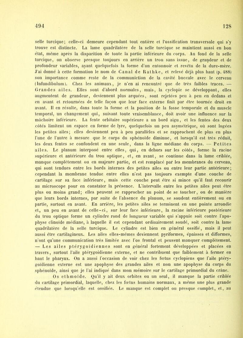 selle turcique; celle-ci demeure cependant tout entiére et rossification transversale qui s’y trouve est distincte. La lame quadrilatére de la selle turcique se maintient aussi en bon etat, méme aprés la disparition de toute la partie inférieure du corps. Au fond de la selle turcique, on observe presque toujours en arriére un trou sans issue, de grandeur et de profondeur variables, ayant quelquefois la forme d’un entonnoir et revétu de la dure-mére. J'ai donné å cette formation le nom de Canal de Rathke, et relevé déja plus haut (p. 488) son importance comme reste de la communiction de la cavité buccale avec le cerveau (Infundibulum). Chez les animaux, je n’en ai rencontré que de tres faibles traces. — Grandes ailes. Elles sont d’abord normales, mais, la cyclopie se développant, elles augmentent de grandeur, deviennent plus arquées, sont rejetées peu a peu en dedans et en avant et retournées de telte faqon que leur face externe finit par étre tournée droit en avant. Il en résulte, dans toute la forme et la position de la fosse temporale et du muscle temporal, un changement qui, suivant toute vraisemblance, doit avoir une influence sur la måchoire inférieure. La fente orbitaire supérieure a un bord aigu, et les fentes des deux cotés limitent un espace en forme de lyre, quelquefois un peu asymétrique, ou sont logées les petites ailes; elles deviennent peu å peu paralléles et se rapprochent de plus en plus Tune de l’autre a mesure que le corps du sphénoide diminue, et lorsqu’il est tres réduit, les deux fentes se confondent en une seule, dans la ligne médiane du corps. — Petites ailes. Le planum interposé entre elles, qui, en dehors sur les cotés, forme la racine supérieure et antérieure du trou optique, et, en avant, se continue dans la lame criblée, manque complétement ou en majeure partie, et est remplacé par les membranes du cerveau, qui sont tendues entre les bords internes des petites ailes ou entre leur partie antérieure; cependant la membrane tendue entre elles n’est pas toujours exempte d’une couche de cartilage sur sa face inférieure, mais cette couche peut étre si mince qu’il faut recourir au microscope pour en constater la présence. L’intervalle entre les petites ailes peut étre plus ou moins grand; elles peuvent se rapprocher au point de se toucher, ou de maniére que leurs bords internes, par suite de l’absence du planum, se soudent entiérement ou en partie, surlout en avant. En arriére, les petites ailes se terminent en une pointe arrondie et, un peu en avant de celle-ci, sur leur face inférieure, la racine inférieure postérieure du trou optique forme un cylindre rond de longueur variable qui s’appuie soit contre l’apo- physe clinoide médiane, å laquelle il est cependant ordinairement soudé, soit contre la lame quadrilatére de la selle turcique. Le cylindre est bien en général ossifié, mais il peut aussi étre cartilagineux. Les ailes elles-mémes deviennent pyriformes, épaisses et difformes, n’ont qu’une communication trés limitée avec fos frontal et peuvent manquer complétement. — Les ailes ptérygoidiennes sont en général fortement développées et placées en travers, surtout l’aile ptérygoidienne externe, et ne contribuent que faiblement a fermer en haut le pharynx. On a aussi l’occasion de voir chez les fætus cyclopiens que l’aile ptéry- goidienne externe est une apophyse des grandes ailes et non une apophyse du corps du sphénoide, ainsi que je l’ai indiqué dans mon mémoire sur le cartilage primordial du cråne. Os ethmoide. Qu’il y ait deux orbites ou un seul, il manque la partie criblée du cartilage primordial, laquelle, chez les fætus humains normaux, a méme une plus grande étendue que lorsqu’elle est ossifiée. Le manque est complet ou presque complet, et, au