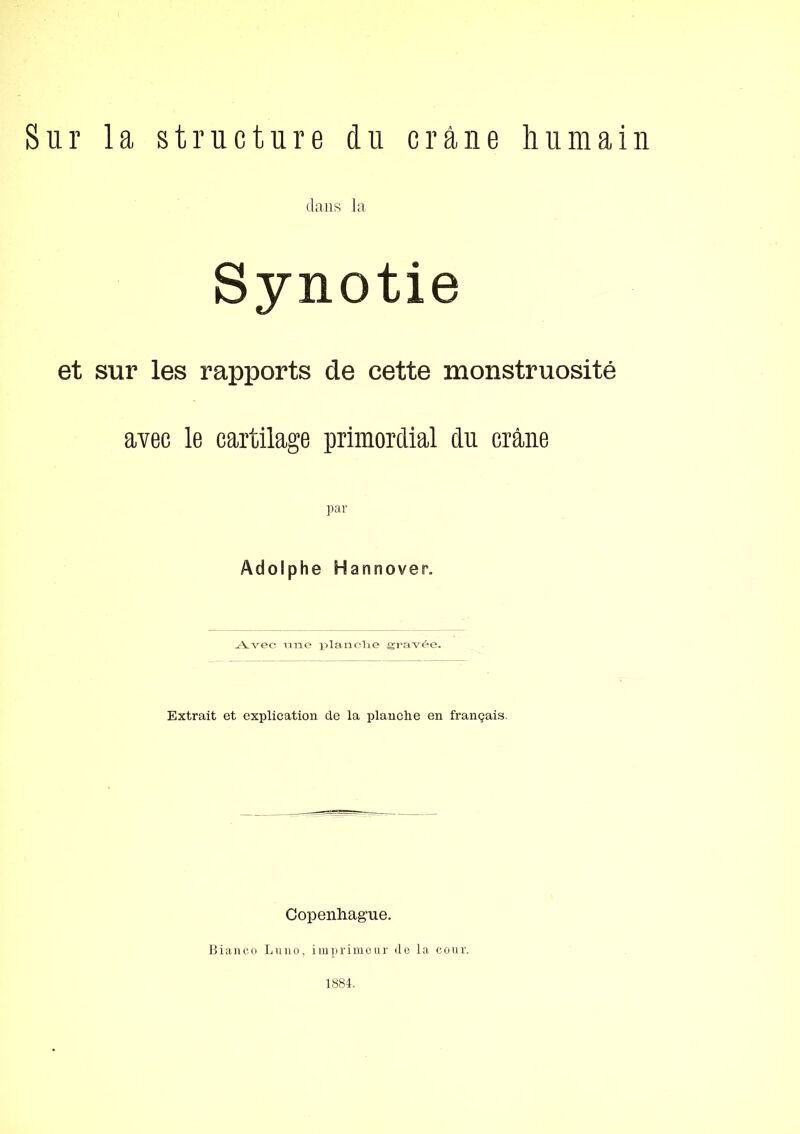 Sur la structure du c rane hu main dans la Synotie et sur les rapports de cette monstruosité avec le cartilage primordial du crane par Adolphe Hannover. j:Vvec ni^e i;>lancne grav^e. Extrait et explication de la plauche en frangais. Copenhague. Biane.o Luno, imprimour <lo la cour. 1884.