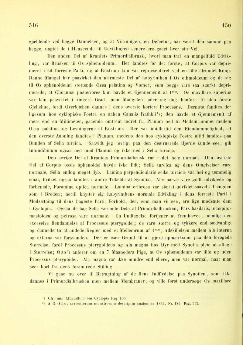 gjældende ved begge Dannelser, og at Virkningen, en Defecliis, har været den samme paa begge, uagtet de i Henseende til Udviklingen senere ere gaaet hver sin Vei. Den anden Del af Kraniets Primordialbrusk, hvori man traf en mangelfuld Udvik- ling, var Brusken til Os sphenoideum. Her fandtes for det første, at Corpus var depri- meret i sit forreste Parti, og at Rostrum kun var repræsenteret ved en lille afrundet Knop. Denne Mangel har paavirket den nærmeste Del af l.abyrinthen i Os ethmoideum og de sig til Os sphenoideum støttende Ossa palatina og Vomer, som begge vare saa stærkt depri- merede, at Choannæ posteriores knn havde et Gjennemsnit af 1“™. Os maxillare superius var kun paavirket i ringere Grad, men Mangelen lader sig dog henføre til den første Gjellebue, fordi Overkjæben dannes i dens øversle kortere Processus. Dernæst fandtes der ligesom hos cyklopiske Fostre en aaben Canalis RathkiiO; den havde et Gjennemsnit af mere end en Millimeter, gaaende omtrent lodret fra Planum ned til Mellemrummet mellem Ossa palatina og Levningerne af Rostrum. Der var imidlertid den Eiendommelighed, at den øverste Aabning fandtes i Planum, medens den hos cyklopiske Fostre altid fandtes paa Bunden af Sella turcica. Saavidt jeg iøvrigi paa den destruerede Hjerne kunde, see, gik Infiindibulum ogsaa ned mod Planum og ikke ned i Sella turcica. Den øvrige Del af Kraniets Primordialbrusk var i det hele normal. Den øverste Del af Corpus ossis sphenoidei havde ikke lidt; Sella turcica og dens Omgivelser vare normale, Sella endog meget dyb. Lamina perpendicularis sellæ turcicæ var høi og temmelig smal, hvilket ogsaa fandtes i andre Tilfælde af Synotia. Alæ parvæ vare godt udviklede og forbenede, Foramina optica normale. Lamina cribrosa var stærkt udviklet saavel i Længden som i Breden; hertil knytter sig Labyrinthens normale Udvikling i dens forreste Parti i Modsætning til dens bageste Parti, Forhold, der, som man vil see, ere lige modsatte dem i Cyclopia. Ogsaa de bag Sella værende Dele af Primordialbrusken, Pars basilaris, occipito- mastoidea og petrosa vare normale. En Undtagelse fortjener al fremhæves, nemlig den excessive Bendannelse af Processus pterygoidei; de vare større og tykkere end sædvanligt og dannede to afrundede Kegler med el Mellemrum af 4'”'; Adskillelsen mellem Ala interna og externa var forsvunden. Der er især Grund til at gjøre opmærksom paa den forøgede Størrelse, fordi Processus pterygoideus og Ala magna hos Dyr med Synotia pleie at aftage i Størrelse; Otto-) anfører om en 7 Maaneders Pige, al Os sphenoideum var lille og uden Processus pterygoidei. Ala magna var ikke mindre end ellers, men var normal, naar man seer bort fra dens forandrede Stilling. Vi gaae nu over til Betragtning af de Bens Indflydelse paa Synotien, som ikke dannes i Primordialbrusken men mellem Membraner, og ville først undersøge Os maxillare M Ufr. min AfhantUiiig om Cyclopia Pag. 40.5. '■*) A. G. Otto, sexcentoium monstrorum descriptio aiiatomica 1841, Nr. 186, Pag. 112.