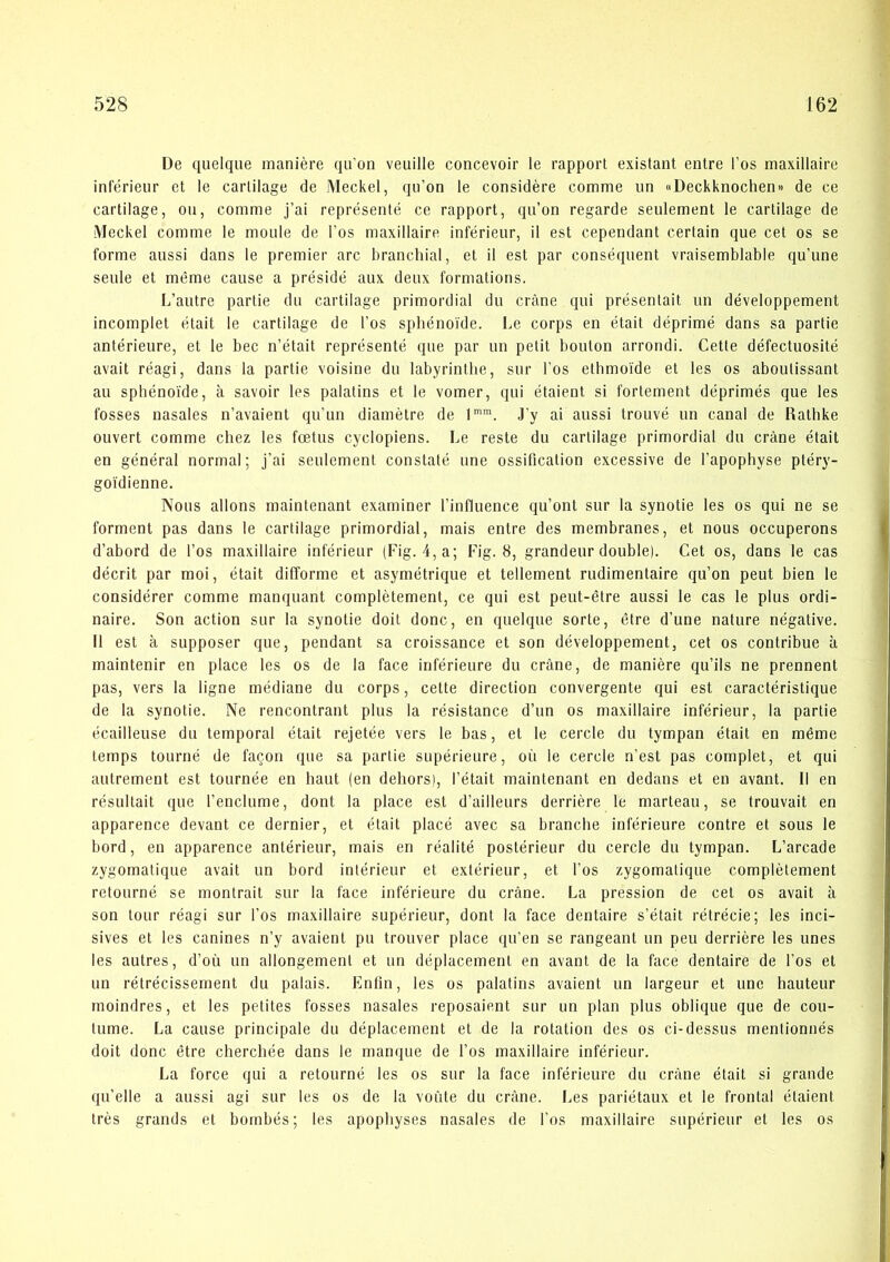 De quelque inaniére qu’on veuille concevoir le rapport existant entre l’os inaxillaire inférieur et le carlilage de Meckel, qu’on le considére comme un uDeckknochen« de ce cartilage, ou, comme j’ai représenté ce rapport, qu’on regarde seulement le cartilage de Aleckel comme le moule de Fos maxillaire inférieur, il est cependant certain que eet os se forme aussi dans le premier arc branchial, et il est par conséquent vraisemblable qu’une seule et méme cause a présidé aux deux formations. L’autre partie du cartilage primordial du eråne qui présentait un développement incomplet était le cartilage de Fos spbénoide. Le corps en était déprimé dans sa partie antérieure, et le bec n’était représenté que par un petit bouton arrondi. Cette défeetuosité avait réagi, dans la partie voisine du labyrinthe, sur Fos ethmoide et les os aboutissant au spbénoide, a savoir les palatins et le vomer, qui étaient si fortement déprimés que les fosses nasales n’avaient qu’un diametre de 1”. J’y ai aussi trouvé un canal de Rathke ouvert comme chez les fætus cycloplens. Le reste du cartilage primordial du eråne était en général normal; j’ai seulement constaté une ossification excessive de Fapophyse ptéry- goidienne. Nous alions maintenant examiner Finfluence qu’ont sur la synotie les os qui ne se forment pas dans le cartilage primordial, mais entre des membranes, et nous oceuperons d’abord de Fos maxillaire inférieur (Fig. 4,a; Fig. 8, grandeur double). Cet os, dans le cas déerit par moi, était difforme et asymétrique et tellement rudimentaire qu’on peut bien le considérer comme manquant complétement, ce qui est peut-étre aussi le cas le plus ordi- naire. Son action sur la synotie doit done, en quelque sorte, étre d’une nature négative. 11 est å supposer que, pendant sa croissance et son développement, cet os contribue å maintenir en place les os de la face inférieure du eråne, de maniére qu’ils ne prennent pas, vers la ligne médiane du corps, cette dlrection convergente qui est caraetéristique de la synotie. Ne rencontrant plus la résistance d’un os maxillaire inférieur, la partie écailleuse du temporal était rejetée vers le bas, et le cercle du tympan était en méme temps tourné de fa^on que sa partie supérieure, oii le cercle n’est pas complet, et qui autrement est tournée en haut (en dehors), Fétait maintenant en dedans et en avant. Il en résultait que l’enclume, dont la place est d’ailleurs derriére le marteau, se trouvait en apparence devant ce dernier, et était placé avec sa branche inférieure contre et sous le bord, en apparence antérieur, mais en réalité postérieur du cercle du tympan. L’arcade zygomatique avait un bord intérieur et extérieur, et Fos zygomatique complétement retourné se montrait sur la face inférieure du eråne. La pression de cet os avait å son tour réagi sur Fos maxillaire supérieur, dont la face dentaire s’était rétrécie; les inci- sives et les canines n’y avaient pu trouver place qu’en se rangeant un peu derriére les unes les autres, d’ou un allongement et un déplacement en avant de la face dentaire de Fos et un rétrécissement du palais. Enfin, les os palatins avaient un largeur et une hauteur moindres, et les petites fosses nasales reposaient sur im plan plus oblique que de cou- tume. La cause principale du déplacement et de la rotation des os ci-dessus mentionnés doit done étre chercliée dans le manque de Fos maxillaire inférieur. La force qui a retourné les os sur la face inférieure du eråne était si grande qu’elle a aussi agi sur les os de la voute du eråne. I.es pariétaux et le frontal étaient trés grands et bombés; les apopbyses nasales de Fos maxillaire supérieur et les os