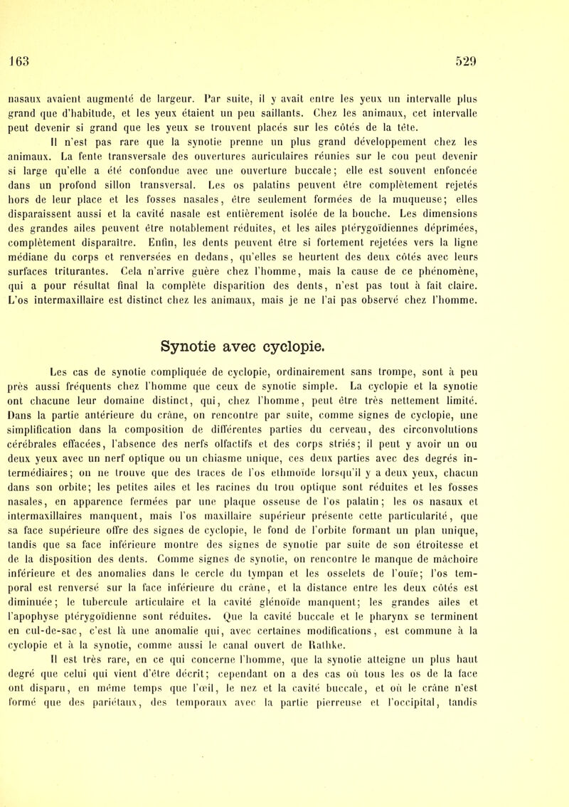 nasaux avaient augmenlé de largeur. Par suite, il y avait entre les yeux un inlervalle plus grand que d’liabitude, et les yeux étaient un peu saillants. Cliez les animaux, eet intervalle peut devenir si grand que les yeux se trouvent placés sur les cutés de la tete. Il n’est pas rare que la synolie prenne un plus grand développement chez les animaux. La fente transversale des ouvertures auriculaires réunies sur le cou peut devenir si large qu’elle a été confondue avec une ouverture buccale; elle esl souvent enfoncée dans un profond sillon transversal. Les os palatins peuvenl élre complétement rejetés hors de leur place et les fosses nasales, étre seulement formées de la muqueuse; elles disparaissent aussi et la cavité nasale est entiérement isolée de la bouche. Les dimensions des grandes ailes peuvent étre notablemenl réduites, et les ailes ptérygoi'diennes déprimées, complétement disparaitre. Enfin, les dents peuvent étre si fortement rejetées vers la ligne médiane du corps et renversées en dedans, qu’elles se heurlent des deux cotés avec leurs surfaces triturantes. Cela n’arrive guére chez Tbomme, mais la cause de ce phénoméne, qui a pour resultat final la compléle disparition des dents, n’est pas tout å fait claire. L’os intermaxillaire est distinet chez les animaux, mais je ne l’ai pas observé chez l’liomme. Synotie avec cyclopie. Les cas de synotie compliquée de cyclopie, ordinairement sans trompe, sonl k peu pres aussi fréquents chez l’homme que ceux de synotie simple. La cyclopie et la synotie ont chaeune leur domaine distinet, qui, chez fhomme, peut étre tres nettement limité. Dans la partie antérieure du cråne, on rencontre par suite, comme signes de cyclopie, une simplifleation dans la composilion de dilférentes parties du cerveau, des circonvolutions cérébrales effacées, l’absence des nerfs olfactifs et des corps striés; il peut y avoir un ou deux yeux avec un nerf optique ou un chiasme unique, ces deux parties avec des degrés in- termédiaires; on ne trouve que des traces de fos ethmoide lorsipi’il y a deux yeux, chacun dans son orbite; les petites ailes et les racines du trou optique sont réduites et les fosses nasales, en apparence fermées par une plaque osseuse de l’os palatin; les os nasaux et intermaxillaires manquent, mais fos maxillaire supérieur présenle cette particularité, que sa face supérieure offre des signes de cyclopie, le fond de forbite formant un plan unique, tandis que sa face inférieure montre des signes de synolie par suite de son étroitesse et de la disposition des dents. Comme signes de synotie, on rencontre le manque de måchoire inférieure et des anomalies dans le cercle du tympan et les osselets de l’ouie; fos tem- poral esl renversé sur la face inférieure du crane, et la distance entre les deux cotés est diminuée; le tubercule articulaire et la cavité glénoi'de iDanquent; les grandes ailes et l’apophyse ptérygoidienne sont réduites. Hue la cavité buccale et le pharynx se terminent en cul-de-sac, c’est Ik une anomalie ipii, avec certaines modifications, est commune k la cyclopie et k la synotie, comme aussi le canal ouvert de Ilalhke. 11 est tres rare, en ce qui concerne fhomme, (jue la synotie atteigne un plus baut degré que celui qui vient d’étre déerit; cependant on a des cas ou tous les os de la face ont disparu, en méme temps que fæil, le nez et la cavité buccale, et ou le erkne n’est formé que des pari(Uaux, des temporaiix avec la parlic pierreuse et l'occipital, landis