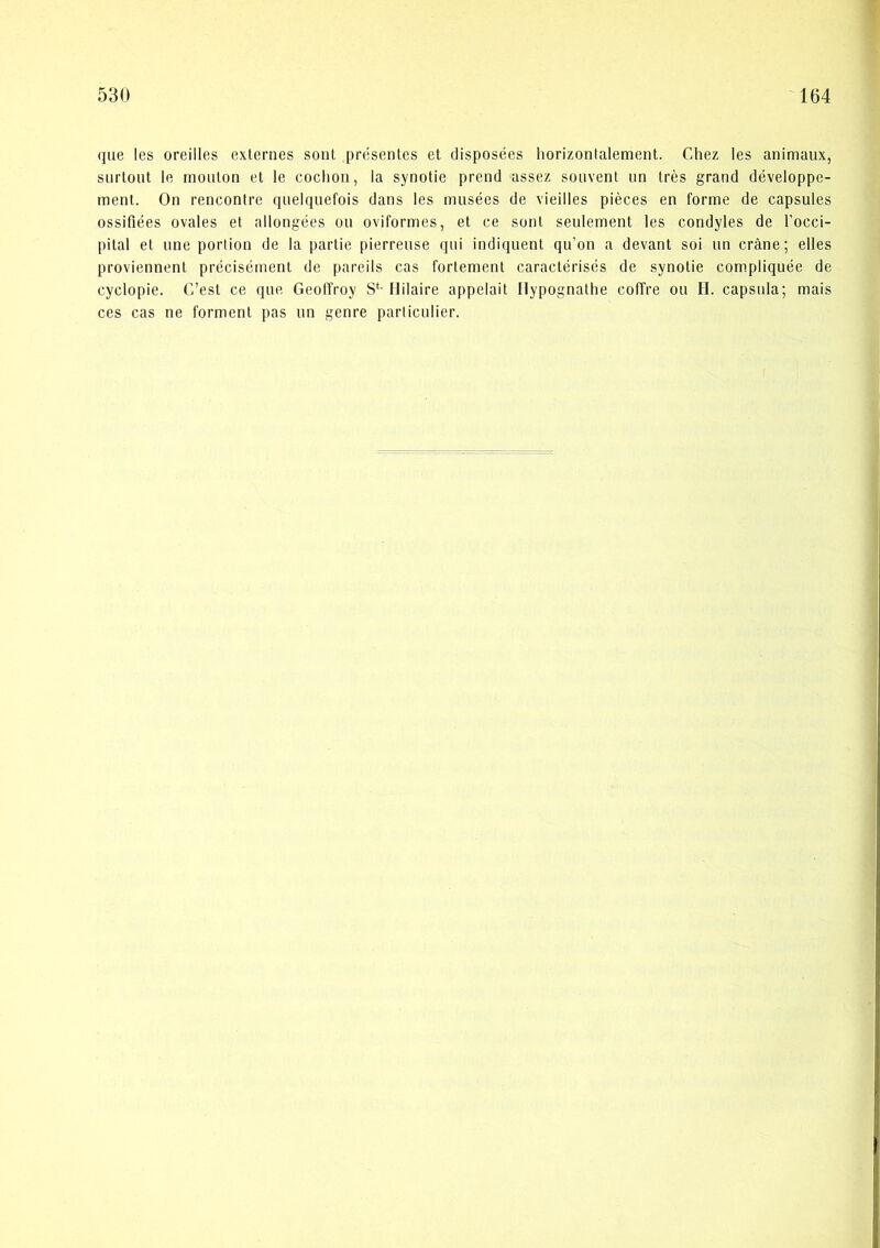 (jue les oreilles externes sonl prcsentes et disposées liorizonlalement. Chez les animaux, siirtoiit le inoulon et le coclioii, la synotie prend assez sonvent iin tres grand développe- ment. On rencontre qnelqiiefois dans les musées de vieilles piéces en forme de capsules ossifiées ovales et allongées ou oviformes, et ce sont seulement les condyles de Tocci- pital et line poiiion de la partie pierrense qui indiquent qu’on a devant soi nn cråne; elles proviennent précisément de pareils cas fortement caractérisés de synotie compliquée de cyclopie. C’est ce qne GeollVoy S‘- Hilaire appelait Ilypognaltie coffre ou H. capsiila; mais ces cas ne forment pas un genre parliculier.