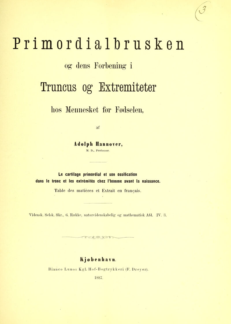 rimordiaUbrusk: og dens Forbening i Trunens og Extremiteter hos Mennesket for Fodselen, af 4 <1 o I p li Hannover, M. D., Professor. Le cartilage primordial et son ossification dans le trone et les extrémités chez l’homme avant la naissance. Table des malieres et Extrait en francais. Vidensk. Selsk. Skr., 6. Række, naturvidenskabelig og mathematisk Afd. IV. Kjoken li av n. Bianco Lunos Kgl. Hof-Bogtrykkeri (F. Dreyer). 1887.