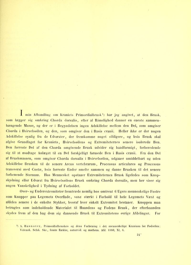 som latgger sig omkring Chorda dorsalis, efter al Rimelighed danner en eneste sammen- hængende Masse, og der er i Begyndelsen ingen Adskillelse mellem den Del, som omgiver Chorda i Hvirvelsøjlen, og den, som omgiver den i Basis cranii. Heller ikke er der nogen Adskillelse synlig fra de Udvæxter, der fremkomme noget sildigere, og hvis Brusk skal afgive Grundlaget for Kraniets, Hvirvelsøjlens og Extremiteternes senere isolerede Ben. Den forreste Del af den Chorda omgivende Brusk udvider sig baadformigt, forberedende sig til at modtage Anlæget til en Del forskjelligt formede Ben i Basis cranii. Fra den Del af Bruskmassen, som omgiver Chorda dorsalis i Hvirvelsøjlen, udgaaer umiddelbart og uden Adskillelse Brusken til de senere Arens vertebrarum, Processus articulares og Processus transversi med Costæ, hvis forreste Ender smelte sammen og danne Brusken til det senere forbenende Slernum. Hos Mennesket opstaaer Extremiteternes Brusk ligeledes som Knop- skydning eller Udvæxt fra Hvirvelsøjlens Brusk omkring Chorda dorsalis, men her viser sig nogen Vanskelighed i Tydning af Forholdet. Over- og Underextremiteter fremlræde nemlig hos omtrent 6 Ugers menneskelige Fostre som Knopper paa Legemets Overflade, voxe stærkt i Forhold til hele Legemets Væxt og afdeles senere i de enkelte Stykker, hvoraf hver enkelt. Extremilet bestaaer. Knoppen maa betragtes som indeholdende Materialet til Haandens og Fodens Brusk, der efterhaanden skydes frem af den bag dem sig dannende Brusk til Extremitetens øvrige Afdelinger. For ') A. Hannover, Primovdialbrusken og dens forbening i det menneskelige Kranium før Fodselen; Vidensk. Sclsk. Skr., femte Række, naturvid, og mathem. Afd. 1880, XI, 6. 34'