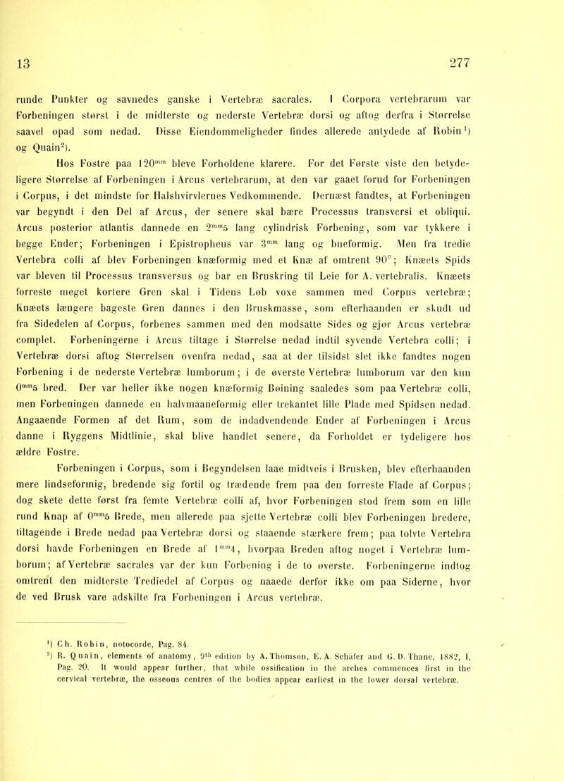runde Punkter og savnedes ganske i Vertebræ sacrales. I Corpora. vertebrarum var Forbeningen storsi i de midterste og nederste Vertebræ dorsi og aftog derfra i Størrelse saavel opad som nedad. Disse Ejendommeligheder findes allerede antydede af Robin M og Quain* 2). Hos Fostre paa 120mm bleve Forholdene klarere. For det Første viste den betyde- ligere Størrelse af Forbeningen i Arcus vertebrarum, at den var gaaet forud for Forbeningen i Corpus, i det mindste for Halshvirvlernes Vedkommende. Dernæst fandtes, at Forbeningen var begyndt i den Del af Arcus, der senere skal bære Processus transversi el obliqui. Arcus posterior atlantis dannede en 2™m5 lang cylindrisk Forbening, som var tykkere i begge Ender; Forbeningen i Epistropheus var 3mm lang og bueformig. Alen fra tredie Vertcbra colli af blev Forbeningen knæformig med et Knæ af omtrent 90°; Knæets Spids var bleven til Processus transversus og bar en Bruskring til Leie for A. vertebralis. Knæets forreste meget kortere Gren skal i Tidens Lob voxe sammen med Corpus vertebræ; Knæets længere bageste Gren dannes i den Bruskmasse, som efterhaanden er skudt ud fra Sidedelen af Corpus, forbenes sammen med den modsatte Sides og gjør Arcus vertebræ complet. Forbeningerne i Arcus tiltage i Størrelse nedad indtil syvende Vertebra colli; i Vertebræ dorsi aftog Størrelsen ovenfra nedad, saa at der tilsidst slet ikke fandtes nogen Forbening i de nederste Vertebræ lumborum ; i de øverste Vertebræ lumborum var den kun 0mm5 bred. Der var heller ikke nogen knæformig Bøining saaledes som paa Vertebræ colli, men Forbeningen dannede en halvmaaneformig eller trekantet lille Plade med Spidsen nedad. Angaaende Formen af det Rum, som de indadvendende Ender af Forbeningen i Arcus danne i Ryggens Midtlinie, skal blive handlet senere, da Forholdet er tydeligere hos ældre Fostre. Forbeningen i Corpus, som i Begyndelsen laae midtveis i Brusken, blev efterhaanden mere lindseformig, bredende sig fortil og trædende frem paa den forreste Flade af Corpus; dog skete dette først fra femte Vertebræ colli af, hvor Forbeningen stod frem som en lille rund Knap af 0mm5 Brede, men allerede paa sjette Vertebræ colli blev Forbeningen bredere, tiltagende i Brede nedad paa Vertebræ dorsi og staaende stærkere frem; paa tolvte Vertebra dorsi havde Forbeningen en Brede af lmm4, hvorpaa Breden aftog noget i Vertebræ lum- borum; af Vertebræ sacrales var der kun Forbening i de to øverste. Forbeningerne indtog omtrent den midterste Trediedel af Corpus og naaede derfor ikke om paa Siderne, hvor de ved Brusk vare adskilte fra Forbeningen i Arcus vertebræ. ') Ch. Robin, notocorde, Pag. 84. 2) R. Quain, elements of anatomy, 9th edition by A.Thomson, E. A. Schafer and G. 1). Thane, 1882, 1, Pag. 20. It would appear further, tliat while ossificalion in the arches commences tirst in the cervical vertebræ, the osseous centres of the bodies appear earliest in the lower dorsal vertebræ.