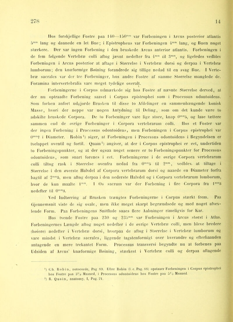 Ilos forskjellige Fostre paa 140—150mm var Forbeningen i Arens posterior atlanlis 5mm lang og dannede en let Bue; i Epistropheus var Forbeningen 4mm lang, og Buen noget slærkere. Der var ingen Forbening i den bruskede Arens anterior atlanlis. Forbeningen i de fem følgende Vertebræ colli aftog jævnt nedefter fra 4mm til 3mm, og ligeledes vedblev Forbeningen i Arens posterior at aftage i Størrelse i Vertebræ dorsi og derpaa i Vertebræ lumborum; den knæformige Bøining forandrede sig tillige nedad til en svag Bue. I Verte- bræ saerales var der tre Forbeninger, bos andre Fostre af samme Størrelse manglede de. Foramina intervertebralia vare meget tydelige overalt. Forbeningerne i Corpus udmærkede sig bos Fostre af nævnte Størrelse derved, at der nu optraadte Forbening saavel i Corpus epistropbei som i Processus odontoideus. Som forben anført udgjorde Brusken til disse to Afdelinger en sammenhængende konisk Masse, hvori der neppe var nogen Antydning til Deling, som om det kunde være to adskilte bruskede Corpora. De lo Forbeninger vare lige store, knap 0mm5, og laae tættere sammen end de øvrige Forbeninger i Corpora vertebrarum colli. Ilos et Foster var der ingen Forbening i Processus odontoideus, men Forbeningen i Corpus epistropbei var 0mm7 i Diameter. Robin1) siger, at Forbeningen i Processus odontoideus i Begyndelsen er tvelappet oventil og fortil. Quain2) angiver, at der i Corpus epistropbei er eet, undertiden to Forbeningspunkter, og at der ogsaa noget senere er to Forbeningspunkter for Processus odontoideus, som snart forenes i eet. Forbeningerne i de øvrige Corpora vertebrarum colli tiltog rask i Størrelse ovenfra nedad fra 0mm5 til 2mm, vedblev, at tiltage i Størrelse i den øverste Halvdel af Corpora vertebrarum dorsi og naaede en Diameter forfra bagtil af 2mm5, men aftog derpaa i den nederste Halvdel og i Corpora vertebrarum lumborum, hvor de kun maalle lmm. I Os saerum var der Forbening i fire Corpora fra lmm3 nedefter til 0mm3. Ved Indtørring af Brusken trængtes Forbeningerne i Corpus stærkt frem. Paa Gjennemsnit viste de sig ovale, men ikke meget skarpt begrændsede og med noget afvex- lende Form. Paa Forbeningens Snitflade saaes flere Aabninger rimeligvis for Kar. Ilos tvende Fostre paa 230 og 235mm var Forbeningen i Arcus størst i Atlas. Forbeningernes Længde aftog noget nedefter i de øvrige Vertebræ colli, men bleve bredere (høiere) nedefter i Vertebræ dorsi, hvorpaa de aftog i Størrelse i Vertebræ lumborum og vare mindst i Vertebræ saerales, liggende tagstenformigt over hverandre og efterhaanden antagende en mere trekantet Form. Processus transversi begyndte nu at forbenes paa Udsiden af Arcus’ knæformige Bøining, stærkest i Vertebræ colli og derpaa aftagende ■) Ch. Bobin, notocorde, Pag 89. Efter Robin (I. c. Pag. 88) opstaaer Forbeningen i Corpus epistropbei tios Fostre paa 3Vs Maaned, i Processus odontoideus hos Fostre paa 5l/2 Maaned. 2) B. Quain, anatomy, 1, Pag. 21.
