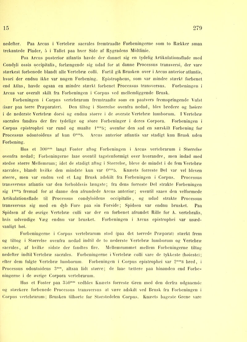 nedefter. Paa Arcus i Vertebræ sacrales fremtraadte Forbeningerne som to Rækker smaa trekantede Plader, 5 i Tallet paa hver Side af Rygradens Midtlinie. Paa Arcus posterior atlantis havde der dannet sig en tydelig Artikulationsflade med Condyli ossis occipitalis, forlængende sig udad for at danne Processus transversi, der vare stærkest forbenede blandt alle Vertebræ c o 11 i. Fortil gik Brusken over i Arcus anterior atlantis, hvori der endnu ikke var nogen Forbening. Epistropheus, som var mindre stærkt forbenet end Atlas, havde ogsaa en mindre stærkt forbenet Processus transversus. Forbeningen i Arcus var overalt skilt fra Forbeningen i Corpus ved mellemliggende Brusk. Forbeningen i Corpus vertebrarum fremtraadte som en paatvers fremspringende Vulsl (især paa tørre Præparater). Den tiltog i Størrelse ovenfra nedad, blev bredere og høiere i de nederste Vertebræ dorsi og endnu større i de øverste Vertebræ lumborum. I Vertebræ sacrales fandtes der fire tydelige og store Forbeninger i deres Corpora. Forbeningen i Corpus epistrophei var rund og maalte lmm5; ovenfor den sad en særskilt Forbening for Processus odontoideus af kun 0mro5. Arcus anterior atlantis var stadigt kun Brusk uden Forbening. Mos el 300ram langt Foster aftog Forbeningen i Arcus vertebrarum i Størrelse ovenfra nedad; Forbeningerne laae oventil tagstenformigt over hverandre, men indad med stedse større Mellemrum; idet de stadigt aftog i Størrelse, bleve de mindst i de fem Vertebræ sacrales, blandt hvilke den mindste kun var 0mm5. Knæets forreste Del var vel bleven større, men var endnu ved et Lag Brusk adskilt fra Forbeningen i Corpus. Processus transversus atlantis var den forholdsvis længste; fra dens forreste Del strakte Forbeningen sig lmm5 fremad for at danne den afrundede Arcus anterior; oventil saaes den velformede Artikulationsflade til Processus condyloideus occipitalis, og udad strakte Processus transversus sig med en dyb Fure paa sin Forside; Spidsen var endnu brusket. Paa Spidsen af de øvrige Vertebræ colli var der en forbenet afrundet Rille for A. vertebralis, hvis udvendige Væg endnu var brusket. Forbeningen i Arcus epistrophei var usæd- vanligt høi. Forbeningerne i Corpus vertebrarum stod (paa det tørrede Præparat) stærkt frem og tiltog i Størrelse ovenfra nedad indtil de to nederste Vertebræ lumborum og Vertebræ sacrales, af hvilke sidste der fandtes fire. Mellemrummet mellem Forbeningerne tiltog nedefter indtil Vertebræ sacrales. Forbeningerne i Vertebræ colli vare de tykkeste (høieste); efter dem fulgte Vertebræ lumborum Forbeningen i Corpus epistrophei var 2mm3 bred, i Processus odontoideus 3mm, altsaa lidt større; de laae tættere paa hinanden end Forbe- ningerne i de øvrige Corpora vertebrarum. Ilos et Foster paa 350mm vedblev Knæets forreste Gren med den derfra udgaaendo og stærkere forbenede Processus transversus at være adskilt ved Brusk fra Forbeningen i Corpus vertebrarum; Brusken tilhørte for Størstedelen Corpus. Knæets bageste Grene vare