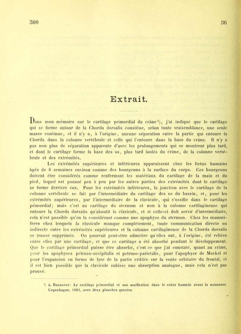 Extrait. Dans mon mémoire sur le cartilage primordial du eråne1), j’ai indiqué que le cartilage qui se forme autour de la Chorda dorsalis constitue, seion toute vraisemblance, une seule masse continue, et il n’y a, å l’origine, aucune separation entre la parlie qui entoure la Chorda dans la colonne vertébrale et celle qui l’entoure dans la base du eråne. Il n’y a pas non plus de séparation apparente d’avec les prolongemenls qui se montrent plus tard, et dont le cartilage forme la base des os, plus tard isolés du eråne, de la colonne verté- brale et des extrémités. Les extrémités supérieures et inférieures apparaissent chez les fætus humains ågés de 6 semaines environ comme des bourgeons å la surface du corps. Ces bourgeons doivent étre considérés comme renfermant les matériaux du cartilage de la main et du pied, lequel est poussé peu å peu par les autres parties des extrémités dont le cartilage se forme derriére eux. Pour les extrémités inférieures, la jonetion avec le cartilage de la colonne vertébrale se fait par l’intermédiaire du cartilage des os du bassin, et, pour les extrémités supérieures, par l’intermédiaire de la clavicule, qui s’ossifie dans le cartilage primordial; mais c’est au cartilage du sternum et non å la colonne cartilagineuse qui entoure la Chorda dorsalis qu'aboutit la clavicule, et si celle-ci doit servir d’intermédiaire, cela n’est possible qu’en la considérant comme une apophyse du sternum. Chez les mammi- féres chez lesquels la clavicule manque complétement, toute communication directe ou indirecte entre les extrémités supérieures et la colonne cartilagineuse de la Chorda dorsalis se trouve supprimée. On pourrait peut-étre admettre qu’elles ont, å l’origine, été reliées entre elles par une cartilage, et que ce cartilage a été absorbé pendant le développement. Que le cartilage primordial puisse étre absorbé, c’est ce que j’ai constaté, quant au eråne, pour les apophyses petroso-occipitalis et petroso-parietalis, pour l’apophyse de Meckel et pour l’expansion en forme de lyre de la partie criblée sur la voute orbitaire du frontal, et il est bien possible que la clavicule subisse une absorption analogue, mais cela n’est pas prouvé. l) A. Hannover: Le cartilage primordial et son ossification dans le eråne humain avant la naissance. Copenhague, 1881, avec deux planches gravées.