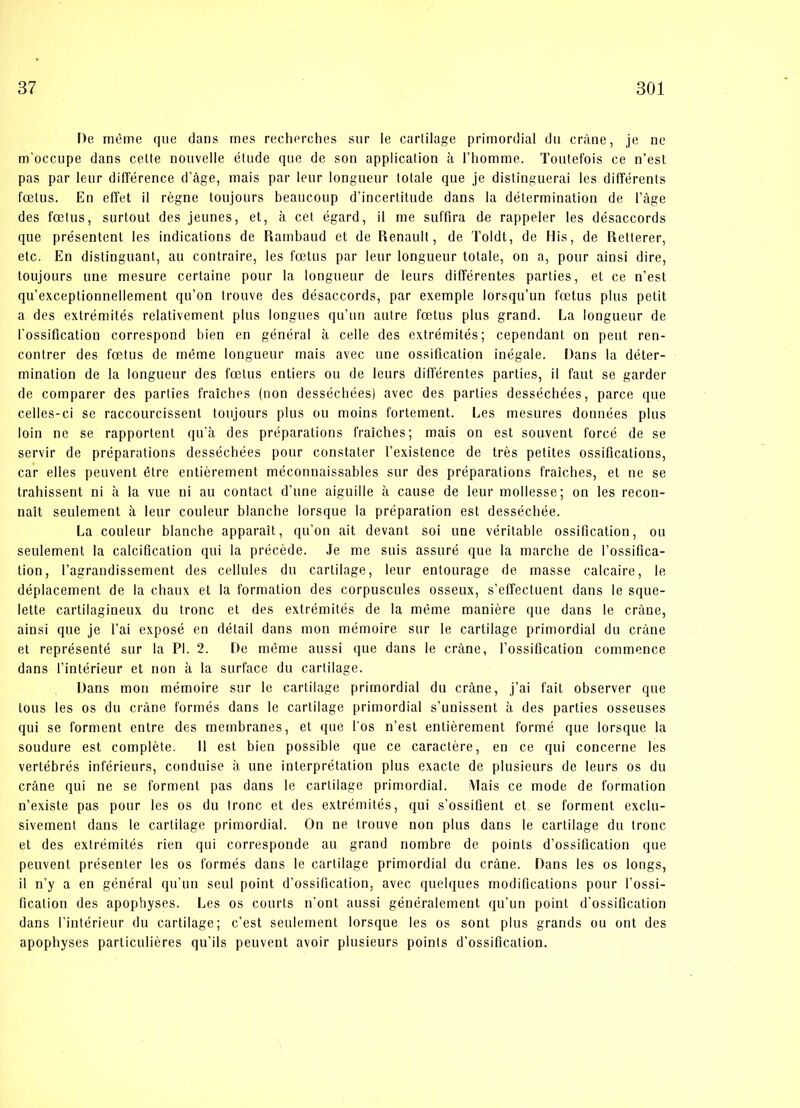 De méme que dans mes recherches sur le cartilage primordial du cråne, je ne m’occupe dans cette nouvelle etude que de son application a l’homme. Toutefois ce n’est pas par leur difference d’åge, mais par leur longueur totale que je distinguerai les différents foetus. En effet il regne toujours beaucoup d’incertitude dans la determination de l’åge des fælus, surtout des jeunes, et, a eet égard, il me suffira de rappeler les désaccords que présentent les indications de Rambaud et de Renault, de Toldt, de His, de Retterer, etc. En distinguant, au contraire, les fætus par leur longueur totale, on a, pour ainsi dire, toujours line mesure certaine pour la longueur de leurs différentes parties, et ce n’est qu’exceptionnellement qu’on trouve des désaccords, par exemple lorsqu’un fætus plus petit a des extrémités relativement plus longues qu’un autre fætus plus grand. La longueur de l'ossification correspond bien en général å celle des extrémités; cependant on peut ren- contrer des fætus de méme longueur mais avec line ossification inégale. Dans la déter- mination de la longueur des fælus entiers ou de leurs différentes parties, il faut se garder de comparer des parties fraiches (non dessécbées) avec des parties desséchées, parce que celles-ci se raccourcissent toujours plus ou moins fortement. Les mesures données plus loin ne se rapportent qu’å des préparations fraiches; mais on est souvent forcé de se servir de préparations desséchées pour constater l’existence de tres petites ossifications, car elles peuvent étre entiérement méconnaissables sur des préparations fraiches, et ne se trahissent ni å la vue ni au contact d’une aiguille å cause de leur mollesse; on les recon- nait seulement a leur couleur blanche lorsque la préparation est desséchée. La couleur blanche apparait, qu’on ait devant soi une véritable ossification, ou seulement la calcification qui la précéde. Je me suis assuré que la marche de l’ossifica- tion, l’agrandissement des cellules du cartilage, leur entourage de masse calcaire, le déplacement de la chaux et la formation des corpuscules osseux, s’effectuent dans le sque- lette cartilagineux du trone et des extrémités de la méme maniére que dans le cråne, ainsi que je l’ai exposé en détail dans mon mémoire sur le cartilage primordial du cråne et représenté sur la PI. 2. De méme aussi que dans le cråne, l’ossification commence dans l’intérieur et non å la surface du cartilage. Dans mon mémoire sur le cartilage primordial du cråne, j’ai fait observer que tons les os du cråne formés dans le cartilage primordial s’unissent å des parties osseuses qui se forment entre des membranes, et que los n’est entiérement formé que lorsque la soudure est compléte. Il est bien possible que ce caractére, en ce qui concerne les vertébrés inférieurs, conduise å une interprétation plus exacte de plusieurs de leurs os du cråne qui ne se forment pas dans le cartilage primordial. Mais ce mode de formation n’existe pas pour les os du trone et des extrémités, qui s’ossifient et se forment exclu- sivement dans le cartilage primordial. On ne trouve non plus dans le cartilage du trone et des extrémités rien qui corresponde au grand nombre de points d’ossification que peuvent présenter les os formés dans le cartilage primordial du cråne. Dans les os longs, il n’y a en général qu’un seul point d’ossification, avec quelques modifications pour l’ossi- fication des apophyses. Les os courts n’ont aussi généralement qu’un point d’ossification dans l’intérieur du cartilage; c’est seulement lorsque les os sont plus grands ou ont des apophyses particuliéres qu’ils peuvent avoir plusieurs points d’ossification.