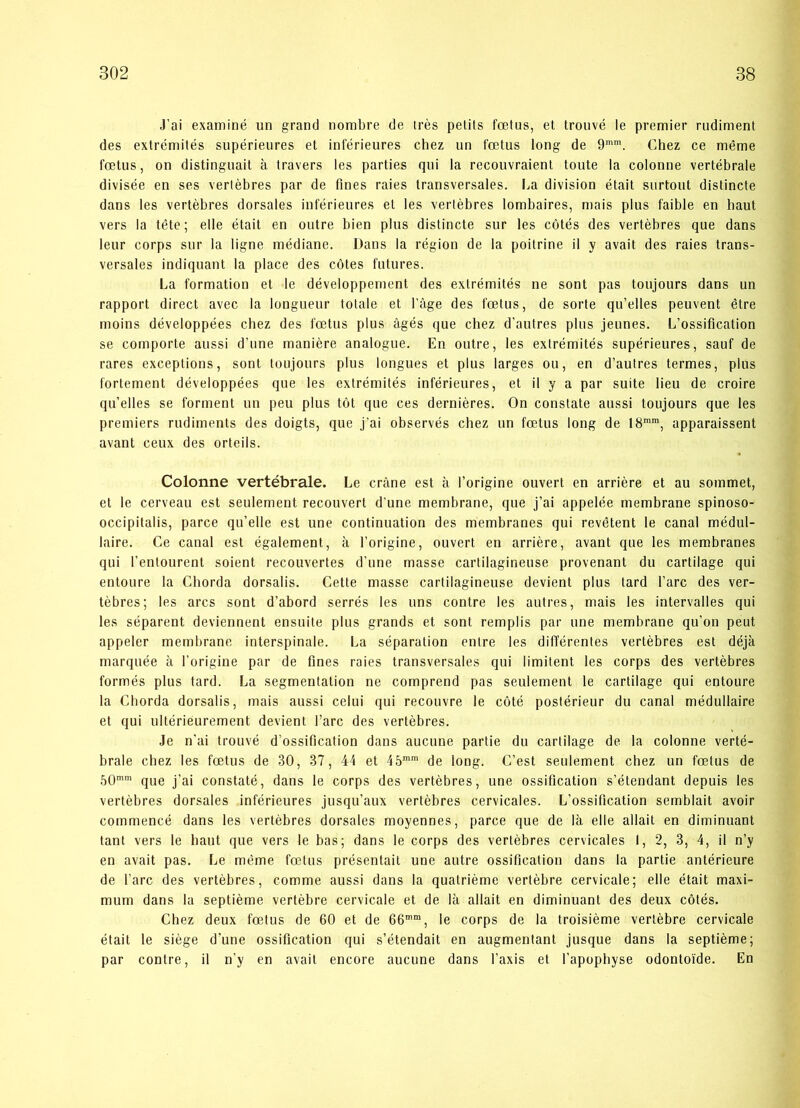 J’ai examiné un grand nombre de tres petits fætus, et trouvé le premier rudiment des extrémités supérieures et inférieures chez un fætus long de 9mm. Chez ce méme fætus, on distinguait a travers les parties qui la recouvraient toute la colonne vertébrale divisée en ses vertébres par de fines raies transversales. La division était surtout distincte dans les vertébres dorsales inférieures et les vertébres lombaires, mais plus faible en haut vers la téte; elle était en outre bien plus distincte sur les cotés des vertébres que dans leur corps sur la ligne médiane. Dans la région de la poitrine il y avait des raies trans- versales indiquant la place des cotes futures. La formation et le développement des extrémités ne sont pas toujours dans un rapport direct avec la longueur totale et l’åge des fætus, de sorte qu’elles peuvent étre moins développées chez des fætus plus ågés que chez d'autres plus jeunes. L’ossification se comporte aussi d’une maniére analogue. En outre, les extrémités supérieures, sauf de rares exceptions, sont toujours plus longues et plus larges ou, en d’autres termes, plus fortement développées que les extrémités inférieures, et il y a par suite lieu de croire qu’elles se forment un peu plus tot que ces derniéres. On constate aussi toujours que les premiers rudiments des doigts, que j’ai observés chez un fætus long de 18mm, apparaissent avant ceux des orteils. Colonne vertébrale. Le cråne est a l’origine ouvert en arriére et au sommet, el le cerveau est seulement recouvert d’une membrane, que j’ai appelée membrane spinoso- occipitalis, parce qu’elle est une continuation des membranes qui revétent le canal médul- laire. Ce canal est également, å l’origine, ouvert en arriére, avant que les membranes qui l’entourent soient recouvertes d’une masse cartilagineuse provenant du cartilage qui entoure la Cliorda dorsalis. Cette masse cartilagineuse devient plus tard l’arc des ver- tébres; les ares sont d’abord serrés les uns contre les autres, mais les intervalles qui les séparent deviennent ensuite plus grands et sont remplis par une membrane qu’on peut appeler membrane interspinale. La séparation entre les différentes vertébres est déja marquée å l’origine par de fines raies transversales qui limitent les corps des vertébres formés plus tard. La segmentation ne comprend pas seulement le cartilage qui entoure la Cliorda dorsalis, mais aussi celui qui recouvre le coté postérieur du canal médullaire et qui ultérieurement devient l’arc des vertébres. Je n'ai trouvé d’ossification dans aueune partie du cartilage de la colonne verté- brale chez les fætus de 30, 37, 44 et 45mm de long. C’est seulement chez un fætus de 50mm que j’ai constaté, dans le corps des vertébres, une ossification s’étendant depuis les vertébres dorsales inférieures jusqu’aux vertébres cervicales. L’ossification semblait avoir commencé dans les vertébres dorsales moyennes, parce que de la elle allait en diminuant tant vers le haut que vers le bas; dans le corps des vertébres cervicales I, 2, 3, 4, il n’y en avait pas. Le méme fætus présentail une autre ossification dans la partie antérieure de l’arc des vertébres, comme aussi dans la quatriéme vertébre cervicale; elle était maxi- mum dans la septiéme vertébre cervicale et de la allait en diminuant des deux cotés. Chez deux fætus de 60 et de 66mm, le corps de la troisiéme vertébre cervicale était le siége d’une ossification qui s’étendait en augmentant jusque dans la septiéme; par contre, il n’y en avait encore aueune dans l’axis et l’apophyse odontoi'de. En