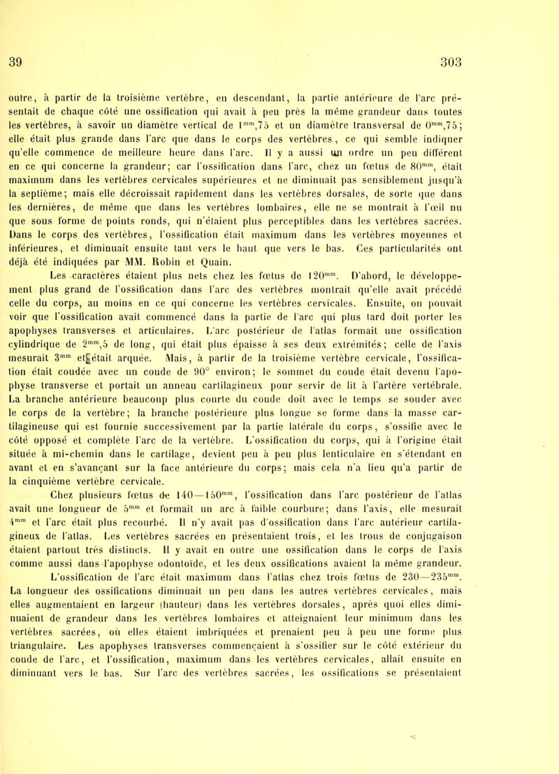 outre, å partir de la troisiéme vertébre, en descendant, la partie antérieure de l’arc pré- sentait de chaque coté une ossiflcation qui avait a peu pres la méme grandeur dans toutes les vertébres, å savoir un diametre vertical de 1 mm,7o et un diametre transversal de 0mm,75; eile était plus grande dans l’arc que dans le corps des vertébres , ce qui semble indiquer qu’elle commence de meilleure heure dans l’arc. II y a aussi un ordre un peu différent en ce qui concerne la grandeur; car rossification dans l’arc, chez un fætus de 80mm, élait maximum dans les vertébres cervicales supérieures et ne diminuait pas sensiblement jusqu’å la septiéme; mais elle décroissait rapidement dans les vertébres dorsales, de sorte que dans les derniéres, de méme que dans les vertébres lombaires, elle ne se montrait a l’æil nu que sous forme de points ronds, qui n’étaient plus perceptibles dans les vertébres sacrées. Dans le corps des vertébres, l’ossiflcalion était maximum dans les vertébres moyennes et inférieures, et diminuait ensuite tant vers le luiut que vers le bas. Ces particularités ont déjå été indiquées par MIVI. Robin et Quain. Les caractéres étaient plus nets chez les fætus de I20mm. D’abord, le développe- ment plus grand de rossification dans l’arc des vertébres montrait qu’elle avait précédé celle du corps, au moins en ce qui concerne les vertébres cervicales. Ensuite, on pouvait voir que l’ossificalion avait commencé dans la partie de l’arc qui plus lard doit porter les apophyses transverses et articulaires. L’arc postérieur de l’atlas formait une ossiflcation cylindrique de 2mm,5 de long, qui était plus épaisse a ses deux extrémités; celle de Taxis mesurait 3mm et|était arquée. Mais, å partir de la troisiéme vertébre cervicale, l’ossifica- lion était coudée avec un coude de 90° environ; le sommet du coude était devenu l'apo- physe transverse et portait un anneau cartilagineux pour servir de lit å l’artére vertébrale. La branche antérieure beaucoup plus courte du coude doit avec le temps se sonder avec le corps de la vertébre; la branche postérieure plus longue se forme dans la masse car- tilagineuse qui est fournie successivement par la partie latérale du corps, s’ossifie avec le coté opposé et compléte l’arc de la vertébre. L’ossification du corps, qui a l’origine élait située a mi-chemin dans le cartilage, devient peu a peu plus lenticulaire én s’étendant en avant et en s’avancanl sur la face antérieure du corps; mais cela n’a lien qu’a partir de la cinquiéme vertébre cervicale. Chez plusieurs fætus de 140—I50mm, rossification dans l’arc postérieur de l’atlas avait une longueur de 5mm et formait un arc a faible courbure; dans l’axis, elle mesurait 4mm et l’arc était plus recourbé. II n’y avait pas d’ossification dans l’arc antérieur cartila- gineux de l’atlas. Les vertébres sacrées en présentaient trois, et les trous de conjugaison étaient partout trés distinets. 11 y avait en outre une ossificalion dans le corps de l’axis comme aussi dans l’apophyse odontoi'de, et les deux ossifications avaient la méme grandeur. L’ossification de l’arc était maximum dans l’atlas chez trois fætus de 230—235mm. La longueur des ossifications diminuait un peu dans les autres vertébres cervicales, mais elles augmentaient en largeur (hauteur) dans les vertébres dorsales, aprés quoi elles dimi- nuaient de grandeur dans les vertébres lombaires et atteignaient leur minimum dans les vertébres sacrées, ou elles étaient imbriquées et prenaient peu a peu une forme plus triangulaire. Les apophyses transverses commencaient a s’ossifier sur le coté extérieur du coude de l’arc, et rossification, maximum dans les vertébres cervicales, al lait ensuite en diininuant vers le bas. Sur l’arc des vertébres sacrées, les ossifications se présentaient