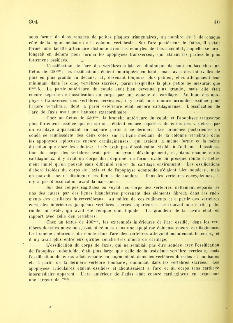 sous forme de deux rangées de petites plaques triangulaires, au nombre de o de chaque coté de la ligne médiane de la colonne vertébrale. Sur l’arc postérieur de l’atlas, il s’était formé une facette articulaire distincte avec les condyles de l’os occipital, laquelle se pro- longeail en dehors pour former les apophyses transverses, qui étaient les parlies le plus fortement ossiflées. L’ossification de l’arc des vertébres allait en diminuant de haut en bas chez un fælus de 300mra; les ossificalions étaient imbriquées en haut, mais avec des intervalles de plus en plus grands en dedans, et, devenant toujours plus petites, elles atleignaient leur minimum dans les cinq vertébres sacrées, parmi lesquelles la plus petite ne mesurait que 0mm,5. La partie antérieure du coude était bien devenue plus grande, mais elle était ericore séparée de l’ossification du corps par une coucbe de carlilage. Au bout des apo- physes Iransverses des vertébres cervicales, il y avait une rainure arrondie ossifiée pour l’artére vertébrale, dont la paroi extérienre était encore cartilagiueuse. L’ossification de l’arc de Taxis avait une hauteur extraordinaire. Cbez un fætus de 3o0mm, la branche antérieure du coude et l’apopbyse transverse plus forlement ossifiée qui en sorlait, étaient encore séparées du corps des vertébres par un carlilage appartenant en majeure partie å ce dernier. Les branches postérieures du coude se réunissaient des deux cotés sur la ligne médiane de la colonne vertébrale dans les apophyses épineuses encore cartilagineuses, qui avaient la méme forme et la méme direclion que chez les adultes; il n’y avait pas d’ossification visible å l’æil nu. L’ossifica- tion du corps des vertébres avait pris un grand développement, et, dans chaque corps cartiiagineux, il v avait un corps dur, déprimé, de forme ovale ou presque ronde et nette- ment limité qu'on pouvait sans difficulté retirer du carlilage environnant. Les ossifications d abord isolées du corps de l’axis et de l’apophyse odontoide s’étaient bien soudées, mais on pouvait encore distinguer les lignes de soudure. Dans les vertébres coccygiennes, il n’y a pas d’ossification avant la naissance. Sur des coupes sagittaies on voyait les corps des vertébres nettement séparés les uns des autres par des lignes blanehåtres provenant des éléments fibreux dans les rudi- ments des cartilages intervertébraux. Au milieu de ces rudiments et a partir des vertébres cervicales iriférieures jusqu’aux vertébres sacrées supérieures, se trouvait une cavité plate, ronde ou ovale, qui avait été remplie d’un liquide. La grandeur de la cavité était en rapport avec celle des vertébres. Chez un fætus de 400mm, les exlrémités intérieures de l’arc ossifié, dans les ver- tébres dorsales moyennes, étaient réunies dans une apophyse épineuse encore cartilagineuse. La branche antérieure du coude dans fare des vertébres atteignait maintenant le corps, et il n’y avait plus entre eux qu’une coucbe trés mince de cartilage. L’ossification du corps de l’axis, qui ne semblait pas étre soudée avec fossifleation de l’apophyse odontoide, était plus large que celle de la troisiéme vertébre cervicale, mais l’ossification du corps allait ensuite en augmentant dans ies vertébres dorsales et lombaires et, a partir de la derniére vertébre lombaire, diminuait dans les vertébres sacrées. Les apophyses articulaires étaient ossiflées et aboutissaient å fare et au corps sans cartilage intermédiaire apparent. L’arc antérieur de fatlas était encore cartiiagineux en avant sur une largeur de 7mm. &