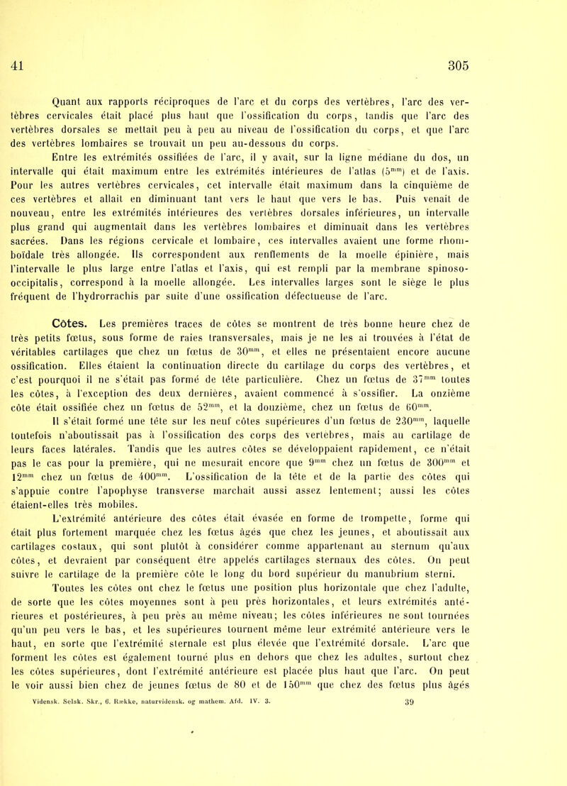 Quant aux rapports réciproques de l’arc et du corps des vertébres, Fare des ver- tébres cervicaies était placé plus hånt que Fossificalion du corps, tandis que l’arc des vertébres dorsales se mettait peu a peu au niveau de l’ossification du corps, et que Fare des vertébres lombaires se trouvait un peu au-dessous du corps. Entre les extrémités ossifiées de Fare, il y avait, sur la ligne médiane du dos, un intervalle qui était maximum entre les extrémités intérieures de Fatlas (5n,m) et de Faxis. Pour les autres vertébres cervicaies, eet intervalle était maximum dans la cinquiéme de ces vertébres et allait en diminuant tant vers le haut que vers le bas. Puis venait de nouveau, entre les extrémités intérieures des verlébres dorsales intérieures, un intervalle plus grand qui augmentait dans les verlébres lombaires et diminuait dans les vertébres saerées. Dans les régions cervicale et lombaire, ces intervalles avaient une forme rhom- boldale trés allongée. Ils correspondent aux renflements de la moelle épiniére, mais Fintervalle le plus large entre Fatlas et Faxis, qui est rempli par la membrane spinoso- occipitalis, correspond a la moelle allongée. Les intervalles larges sont le siége le plus fréquent de Fhydrorrachis par suite d’une ossification défeetueuse de Fare. Cdtes. Les premiéres traces de cotes se montrent de trés bonne beure cliez de trés petits fætus, sous forme de raies transversales, mais je ne les ai trouvées a l’état de véritables carlilages que cliez un fætus de 30mm, et elles ne présentaient encore aueune ossification. Elles élaient la conlinuation directe du carlilage du corps des vertébres, et c’est pourquoi il ne s'étail pas formé de tete particuliére. Cliez un fætus de 37mm loutes les cotes, a Fexceplion des deux derniéres, avaient commencé å s’ossifier. La onziéme cote était ossifiée cliez un fætus de 52mm, et la douziéme, cliez un fætus de (>0mm. Il s’était formé une tete sur les neuf cotes supérieures d’un fætus de 230mm, laquelle toutefois n’aboutissait pas å Fossification des corps des vertebres, mais au cartilage de leurs faces latérales. Tandis que les autres cétes se développaient rapidement, ce n’était pas le cas pour la premiére, qui ne mesurait encore que 9mm cliez un fætus de 300mm et l2mm chez un fætus de 400mm. L’ossification de la tete et de la partie des cotes qui s’appuie contre l’apophyse transverse marcliait aussi assez lentement; aussi les cotes étaient-elles trés mobiles. L’extrémité antérieure des cotes était évasée en forme de trompette, forme qui était plus fortement marquée cliez les fætus ågés que cliez les jeunes, et aboutissait aux cartilages costaux, qui sont plutot a considérer comme appartenant au sternum qu’aux cotes, et devraient par conséquent étre appelés cartilages sternaux des cotes. On peut suivre le cartilage de la premiére cote le long du bord supérieur du manubrium sterni. Toutes les cotes ont cliez le fætus une position plus horizonlale que cliez l’adulte, de sorte que les cotes moyennes sont a peu pres horizontales, et leurs extrémités anté- rieures et postérieures, a peu prés au méme niveau; les cotes inférieures ne sont tournées qu’un peu vers le bas, et les supérieures tournenl méme leur extrémité antérieure vers le haut, en sorte que l’extrémité sternale est plus élevée que Fextrémité dorsale. L’arc que forment les cotes est également tourné plus en dehors que cliez les adultes, surtout cliez les cotes supérieures, dont Fextrémité antérieure est placée plus haut que Fare. On peut le voir aussi bien cliez de jeunes fætus de 80 et de lo0n'm que cliez des fætus plus ifgés Vidensk. Selsk. Skr., 6. Række, naturvidensk. og mathem. Afd. IV. 3. 39