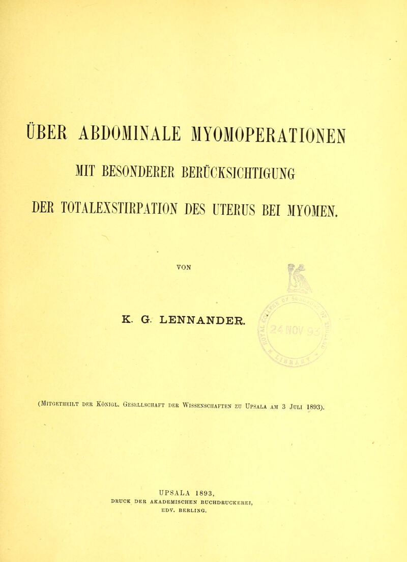 ÜBER ABDOMINALE MYOMOPEBATIONEN MIT BESONDERER BERÜCKSICHTIGUNG DER TOTALEXSTIRPATION DES UTERUS BEI MYOMEN. VON K. G. LENNANDER. (Mitgetheilt der Könjgl. Gesellschaft der Wissenschaften zu Upsala am 3 Juli 1893). UPSALA 1893, druck der akademischen buchdeuckerei, EDV. BERLING.