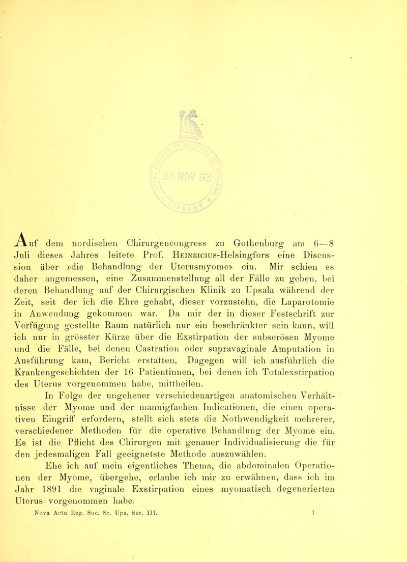 uf dem nordischen Chirurgencongress zu Gothenburg am 6—8 Juli dieses Jahres leitete Prof. HEiNRicius-Helsingfors eine Discus- sion über »die Behandlung der Uterusmyome» ein. Mir schien es daher angemessen, eine Zusammenstellung all der Fälle zu geben, bei deren Behandlung auf der Chirurgischen Klinik zu Upsala während der Zeit, seit der ich die Ehre gehabt, dieser vorzustehn, die Laparotomie in Anwendung gekommen war. Da mir der in dieser Festschrift zur Verfügung gestellte Raum natürlich nur ein beschränkter sein kann, will ich nur in grösster Kürze über die Exstirpation der subserösen Myome und die Fälle, bei denen Castration oder supravaginale Amputation in Ausführung kam, Bericht erstatten. Dagegen will ich ausführlich die Krankengeschichten der 16 Patientinnen, bei denen ich Totalexstirpation des Uterus vorgenommen habe, mittheilen. In Folge der ungeheuer verschiedenartigen anatomischen Verhält- nisse der Myome und der mannigfachen Indicatkmen, die einen opera- tiven Eingriff erfordern, stellt sich stets die Nothwendigkeit mehrerer, verschiedener Methoden für die operative Behandlung der Myome ein. Es ist die Pflicht des Chirurgen mit genauer Individualisierung die für den jedesmaligen Fall geeignetste Methode auszuwählen. Ehe ich auf mein eigentliches Thema, die abdominalen Operatio- nen der Myome, übergehe, erlaube ich mir zu erwähnen, dass ich im Jahr 1891 die vaginale Exstirpation eines myomatisch degenerierten Uterus vorgenommen habe.