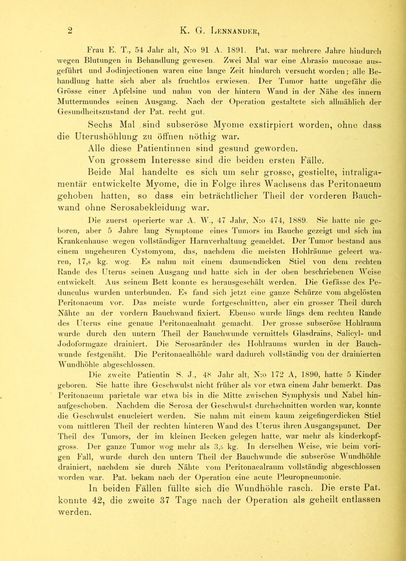 Frau E. T., 54 Jahr alt, N:o 91 A. 1891. Pat. war mehrere Jahre hindurch Avegen Blutungen in Behandlung geAvesen. ZAvei Mal Avar eine Abrasio mucosae aus- geführt und Jodinjectionen Avaren eine lange Zeit hindurch versucht worden; alle Be- handlung hatte sich aber als fruchtlos erwiesen. Der Tumor hatte ungefähr die Grösse einer Apfelsine und nahm von der hintern Wand in der Nähe des innern Muttermundes seinen Ausgang. Nach der Operation gestaltete sich allmählich der Gesundheitszustand der Pat. recht gut. Sechs Mal sind subseröse Myome exslirpiert worden, ohne dass die Uterushöhlung zu öffnen nöthig war. Alle diese Patientinnen sind gesund geworden. Von grossem Interesse sind die beiden ersten Fälle. Beide Mal handelte es sich um sehr grosse, gestielte, intraliga- mentär entwickelte Myome, die in Folge ihres Wachsens das Peritonaeum gehoben hatten, so dass ein beträchtlicher Theil der vorderen Rauch- wand ohne Serosabekleidung war. Die zuerst operierte Avar A. W., 47 Jahr, N:o 474, 1889. Sie hatte nie ge- boren, aber 5 Jahre laug Symptome eines Tumors im Bauche gezeigt und sich im Krankeuhause Avegen vollständiger Harnverhaltung gemeldet. Der Tumor bestand aus einem ungeheuren Cystomyom, das, nachdem die meisten Hohlräume geleert Ava- ren, 17,8 kg. Avog. Es nahm mit einem daumendicken Stiel von dem rechten Rande des Uterus seinen Ausgang: und hatte sich in der oben beschriebenen Weise entwickelt. Aus seinem Bett konnte es herausgeschält werden. Die Gefässe des Pe- dunculus Avurden unterbunden. Es fand sich jetzt eine ganze Schürze vom abgelösten Peritonaeum vor. Das meiste wurde fortgeschnitten, aber ein grosser Theil durch Nähte an der vordem BauchAvand fixiert. Ebenso Avurde längs dem rechten Rande des Uterus eine genaue Peritouaealnaht gemacht. Der grosse subseröse Hohlraum wurde durch den untern Theil der BauchAVunde vermittels Glasdrains, Salicyl- und Jodoformgaze drainiert. Die Serosaränder des Hohlraums Avurden in der Bauch- Avunde festgenäht. Die Peritouaealhöhle Avard dadurch vollständig von der drainierten Wundhöhle abgeschlossen. Die zweite Patientin S. J., 48 Jahr alt, N:o 172 A, 1890, hatte 5 Kinder geboren. Sie hatte ihre Geschwulst nicht früher als vor etAva einem Jahr bemerkt. Das Peritonaeum parietale Avar etwa bis in die Mitte zwischen Symphysis und Nabel hin- aufgeschoben. Nachdem die Serosa der GescliAvulst durchschnitten worden war, konnte die Geschwulst enucleiert Averden. Sie nahm mit einem kaum zeigefingerdicken Stiel vom mittleren Theil der rechten hinteren Wand des Uterus ihren Ausgangspunct. Der Theil des Tumors, der im kleinen Becken gelegen hatte, war mehr als kinderkopf- gross. Der ganze Tumor wog mehr als 3,5 kg. In derselben Weise, Avie beim Adri- gen Fall, Avurde durch den untern Theil der Bauchwunde die subseröse Wundhöhle drainiert, nachdem sie durch Nähte vom Peritonaealraum vollständig abgeschlossen Avorden Avar. Pat. bekam nach der Operation eine acute Pleuropneumonie. In beiden Fällen füllte sich die Wundhöhle rasch. Die erste Pat. konnte 42, die zweite 37 Tage nach der Operation als geheilt entlassen werden.